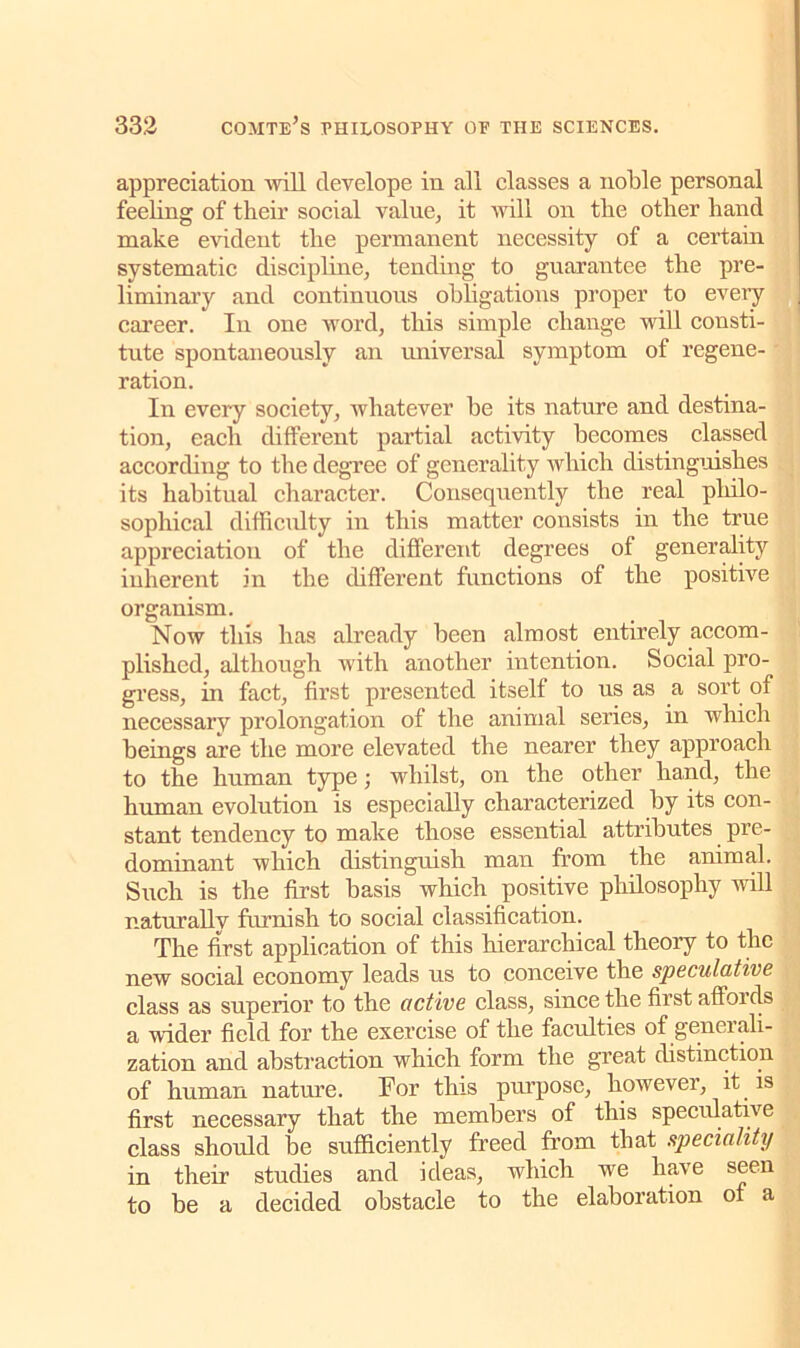 appreciation 'will clevelope in all classes a noble personal feeling of their social value, it will on the other hand make evident the permanent necessity of a certain systematic discipline, tending to guarantee the pre- liminary and continuous obligations proper to every career. In one word, this simple change will consti- tute spontaneously an universal symptom of regene- ration. In every society, whatever be its nature and destina- tion, each different partial activity becomes classed according to the degree of generality which distinguishes its habitual character. Consequently the real philo- sophical difficulty in this matter consists in the true appreciation of the different degrees of generality inherent in the different functions of the positive organism. Now this has already been almost entirely accom- plished, although with another intention. Social pro- gress, in fact, first presented itself to us as a sort of necessary prolongation of the animal series, in which beings are the more elevated the nearer they approach to the human type; whilst, on the other hand, the human evolution is especially characterized by its con- stant tendency to make those essential attributes pre- dominant which distinguish man from the animal. Such is the first basis which positive philosophy will naturally furnish to social classification. The first application of this hierarchical theory to the new social economy leads us to conceive the speculative class as superior to the active class, since the first affoi els a wider field for the exercise of the faculties of generali- zation and abstraction which form the great distinction of human nature. For this purpose, however, it is first necessary that the members of this speculative class should be sufficiently freed from that speciality in their studies and ideas, which we have seen to be a decided obstacle to the elaboration of a