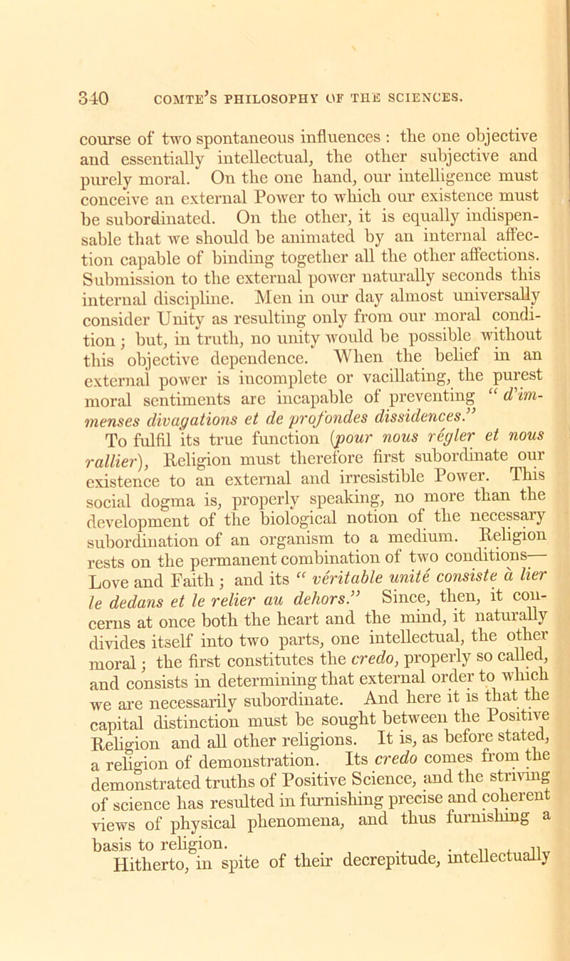 course of two spontaneous influences : tlie one objective and essentially intellectual, tbe other subjective and purely moral. * Ou tbe one band, our intelligence must conceive an external Power to which our existence must be subordinated. On the other, it is equally indispen- sable that we should be animated by an internal affec- tion capable of binding together all the other affections. Submission to the external power naturally seconds this internal discipline. Men in our day almost universally consider Unity as resulting only from our moral condi- tion ; but, in truth, no unity would be possible without this objective dependence. When the belief in an external power is incomplete or vacillating, the purest moral sentiments are incapable of preventing “ d'im- menses divagations et dc profondes dissidences. To fulfil its true function (pour nous regler et nous rattier), Religion must therefore first subordinate our existence to an external and irresistible Powei. This social dogma is, properly speaking, no more than the development of the biological notion of the necessary subordination of an organism to a medium. Religion rests on the permanent combination of two conditions Love and Faith; and its “ veritable unite consiste a tier le dedans et le relier au dehors.” Since, then, it con- cerns at once both the heart and the mind, it naturally divides itself into two parts, one intellectual, the other moral; the first constitutes the credo, properly so called, and consists in determining that external order to winch we are necessarily subordinate. And here it is that the capital distinction must be sought between the Positive Religion and all other religions. It is, as before stated, a religion of demonstration. Its credo comes irom the demonstrated truths of Positive Science, and the striving of science has resulted in furnishing precise and coherent views of physical phenomena, and thus furnishing a basis to religion. . . , ,, Hitherto, in spite of their decrepitude, intellectually