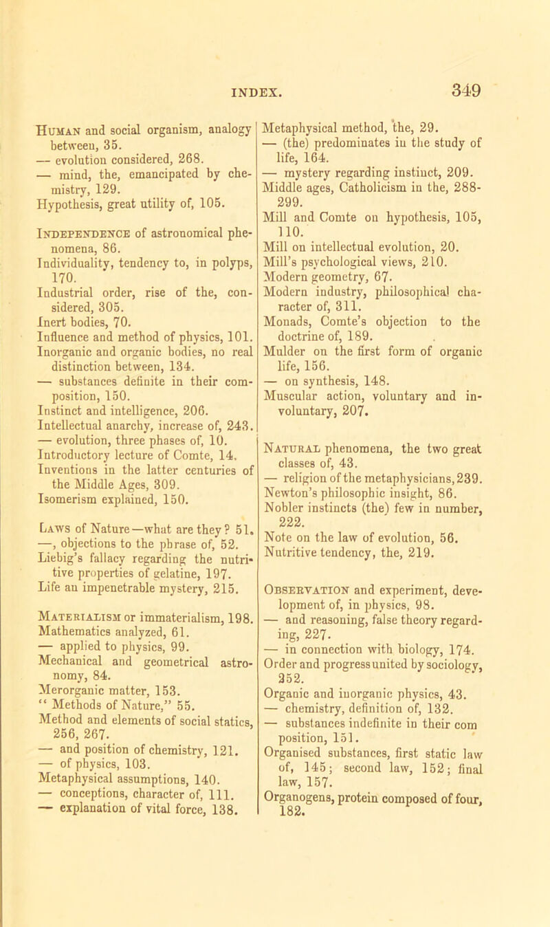 Human and social organism, analogy between, 35. — evolution considered, 268. — mind, the, emancipated by che- mistry, 129. Hypothesis, great utility of, 105. Independence of astronomical phe- nomena, 86. Individuality, tendency to, in polyps, 170. Industrial order, rise of the, con- sidered, 305. Inert bodies, 70. Influence and method of physics, 101. Inorganic and organic bodies, no real distinction between, 134. — substances definite in their com- position, 150. Instinct and intelligence, 206. Intellectual anarchy, increase of, 243. — evolution, three phases of, 10. Introductory lecture of Comte, 14, Inventions in the latter centuries of the Middle Ages, 309. Isomerism explained, 150. Laws of Nature—what are they? 51. —, objections to the phrase of, 52. Liebig’s fallacy regarding the nutri- tive properties of gelatine, 197. Life an impenetrable mystery, 215. Materialism or immaterialism, 198. Mathematics analyzed, 61. — applied to physics, 99. Mechanical and geometrical astro- nomy, 84. Merorganic matter, 153. “ Methods of Nature,” 55. Method and elements of social statics, 256, 267. — and position of chemistry, 121. — of physics, 103. Metaphysical assumptions, 140. — conceptions, character of, 111. — explanation of vital force, 138. Metaphysical method, 'the, 29. — (the) predominates in the study of life, 164. — mystery regarding instinct, 209. Middle ages, Catholicism in the, 288- 299. Mill and Comte on hypothesis, 105, no. Mill on intellectual evolution, 20. Mill’s psychological views, 210. Modern geometry, 67- Modern industry, philosophical cha- racter of, 311. Monads, Comte’s objection to the doctrine of, 189. Mulder on the first form of organic life, 156. — on synthesis, 148. Muscular action, voluntary and in- voluntary, 207. Natural phenomena, the two great classes of, 43. — religion of the metaphysicians, 239. Newton’s philosophic insight, 86. Nobler instincts (the) few in number, 222. Note on the law of evolution, 56. Nutritive tendency, the, 219. Observation and experiment, deve- lopment of, in physics, 98. — and reasoning, false theory regard- ing, 227- — in connection with biology, 174. Order and progress united by sociology, 252. Organic and inorganic physics, 43. — chemistry, definition of, 132. — substances indefinite in their com position, 151. Organised substances, first static law of, 145; second law, 152; final law, 157. Organogens, protein composed of four, 182.