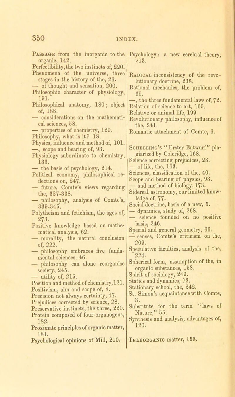 Passage from the inorganic to the organic, 142. Perfectibility, the two instincts of, 220. | Phenomena of the universe, three stages in the history of the, 26. — of thought and sensation, 200. Philosophic character of physiology, 191. Philosophical anatomy, 180; object of, 188. — considerations on the mathemati- cal sciences, 58. — properties of chemistry, 129. Philosophy, what is it? 18. Physics, influence and method of, 101. —, scope and bearing of, 93. Physiology subordinate to chemistry, 133. — the basis of psychology, 214. Political economy, philosophical re- flections on, 247. — future, Comte’s views regarding the, 327-338. — philosophy, analysis of Comte’s, 339-345. Polytheism and fetichism, the ages of, 273. Positive knowledge based on mathe- matical analysis, 62. — morality, the natural conclusion of, 222. — philosophy embraces five funda- mental sciences, 46. — philosophy can alone reorganise society, 245. — utility of, 215. Position and method of chemistry,121. Positivism, aim and scope of, 8. Precision not always certainty, 47- Prejudices corrected by science, 28. Preservative instincts, the three, 220. Protein composed of four organogens, 182. Proximate principles of organic matter, 181. Psychological opinions of Mill, 210. Psychology: a new cerebral theory, »13. Radical inconsistency of the revo- lutionary doctrine, 238. Rational mechanics, the problem of, 69. —, the three fundamental laws of, 72. Relation of science to art, 165. Relative or animal life, 199 Revolutionary philosophy, influence of the, 241. Romantic attachment of Comte, 6. Schelling’s “ Erster Entwurf” pla- giarized by Coleridge, 168. Science correcting prejudices, 28. — of life, the, 163. Sciences, classification of the, 40. Scope and bearing of physics, 93. — and method of biology, 173. Sidereal astronomy, our limited know- ledge of, 77- Social doctrine, basis of a new, 5. — dynamics, study of, 268. — science founded on no positive basis, 246. Special and general geometry, 66. — senses, Comte’s criticism on the, 209. Speculative faculties, analysis of the, 224. Spherical form, assumption of the, in organic substances, 158. Spirit of sociology, 249. Statics and dynamics, 73. Stationary school, the, 242. St. Simon’s acquaintance with Comte, 3. Substitute for the term “laws of Nature,” 55. Synthesis and analysis, advantages of, 120. Teleoeganic matter, 153.