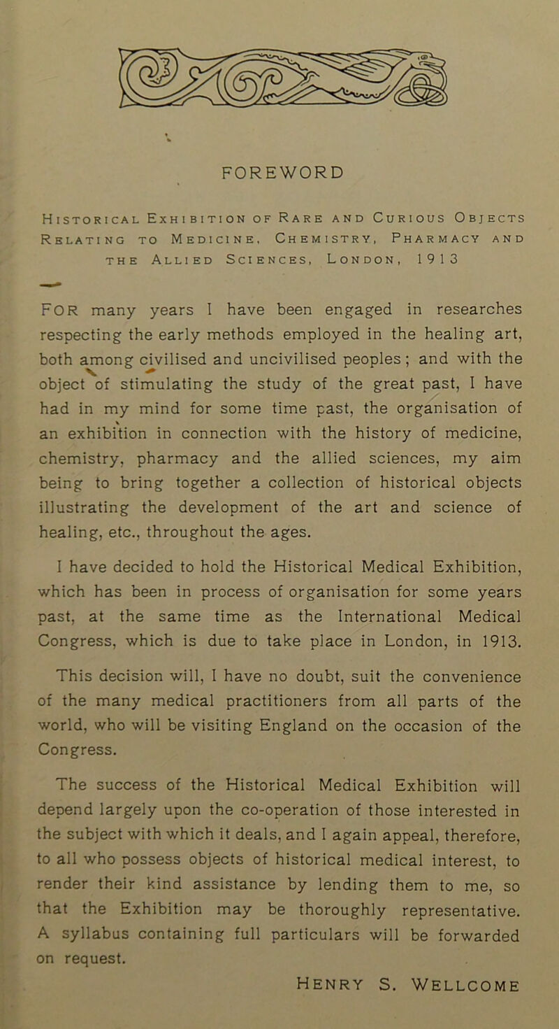 FOREWORD Historical Exhibition of Rare and Curious Objects Relating to Medicine, Chemistry, Pharmacy and THE Allied Sciences, London, 1913 For many years I have been engaged in researches respecting the early methods employed in the healing art, both among civilised and uncivilised peoples ; and with the object of stimulating the study of the great past, I have had in my mind for some time past, the organisation of \ an exhibition in connection with the history of medicine, chemistry, pharmacy and the allied sciences, my aim being to bring together a collection of historical objects illustrating the development of the art and science of healing, etc., throughout the ages. I have decided to hold the Historical Medical Exhibition, which has been in process of organisation for some years past, at the same time as the International Medical Congress, which is due to take place in London, in 1913. This decision will, I have no doubt, suit the convenience of the many medical practitioners from all parts of the world, who will be visiting England on the occasion of the Congress. The success of the Historical Medical Exhibition will depend largely upon the co-operation of those interested in the subject with which it deals, and I again appeal, therefore, to all who possess objects of historical medical interest, to render their kind assistance by lending them to me, so that the Exhibition may be thoroughly representative. A syllabus containing full particulars will be forwarded on request. Henry s. Wellcome