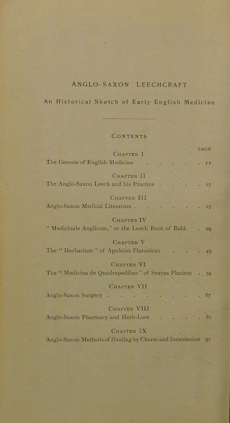 An Historical Sketch of Early English Medicine Co N'TE NTS I'AGE Chapter I The Genesis of English Medicine . . . . . ii Chapter II The Anglo-Saxon Leech and his Practice . . . • 17 Chapter III Anglo-Saxon Medical Literature 25 Chapter IV “ Medicinale Anglicum,” or the Leech Book of Bald. . 29 Chapter V The “ Herbarium ” of Apuleius Platonicus . . -49 Chapter VI The “ Medicina de Quadrupedibus ” of Sextus Placitus . 59 Chapter VII Anglo-Saxon Surgery 67 Chapter VIII Anglo-Saxon Pharmacy and Herb-Lore . . . .81 Chapter IX Anglo-Saxon Methodsof Healing by Charm and Incantation 91