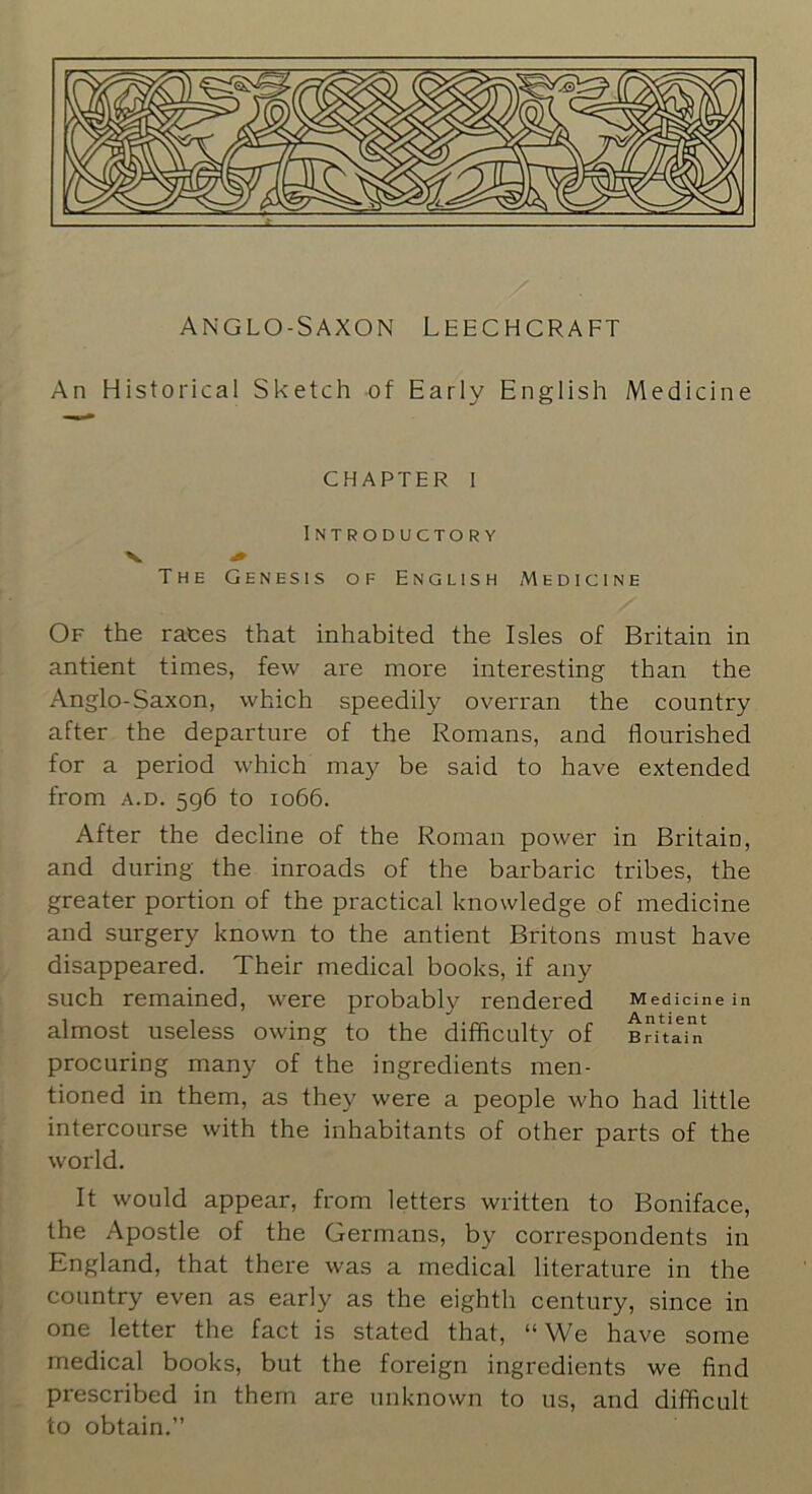 An Historical Sketch of Early English Medicine CHAPTER 1 Introductory V 4* The Genesis of English Medicine Of the rates that inhabited the Isles of Britain in antient times, few are more interesting than the Anglo-Saxon, which speedily overran the country after the departure of the Romans, and flourished for a period which may be said to have extended from A.D. 5q6 to 1066. After the decline of the Roman power in Britain, and during the inroads of the barbaric tribes, the greater portion of the practical knowledge of medicine and surgery known to the antient Britons must have disappeared. Their medical books, if any such remained, were probably rendered Medicine in almost useless owing to the difficulty of Brit'ai^n procuring many of the ingredients men- tioned in them, as they were a people who had little intercourse with the inhabitants of other parts of the world. It would appear, from letters written to Boniface, the Apostle of the Germans, by correspondents in England, that there was a medical literature in the country even as early as the eighth century, since in one letter the fact is stated that, “We have some medical books, but the foreign ingredients we find prescribed in them are unknown to us, and difficult to obtain.”