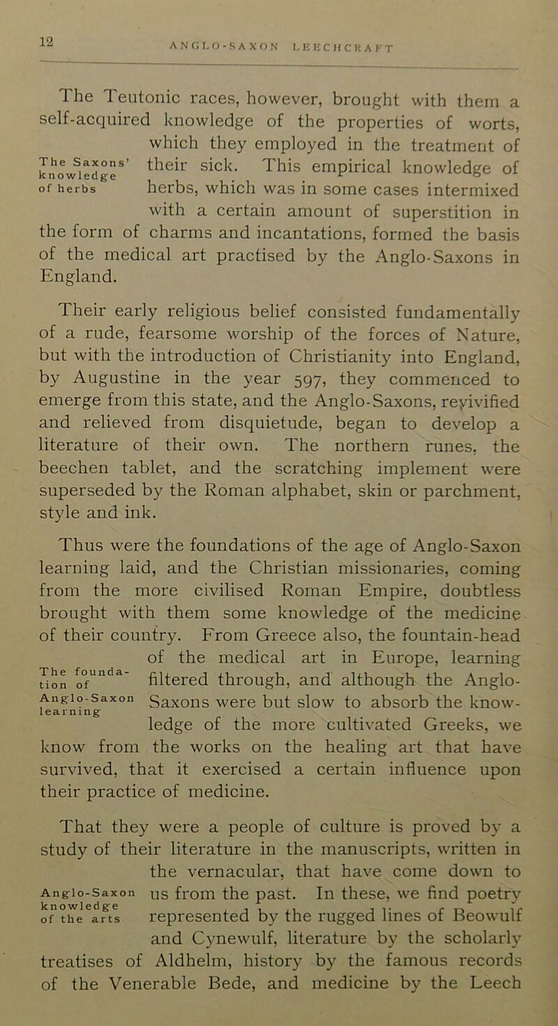 ANG 1,0-SAXON I, EECHCKAFT The Teutonic races, however, brought with them a self-acquired knowledge of the properties of worts, which they employed in the treatment of knowledge*' This empirical knowledge of of herbs herbs, which was in some cases intermixed with a certain amount of superstition in the form of charms and incantations, formed the basis of the medical art practised by the Anglo-Saxons in England. Their early religious belief consisted fundamentally of a rude, fearsome worship of the forces of Nature, but with the introduction of Christianity into England, by Augustine in the year 597, they commenced to emerge from this state, and the Anglo-Saxons, reyivified and relieved from disquietude, began to develop a literature of their own. The northern runes, the beechen tablet, and the scratching implement were superseded by the Roman alphabet, skin or parchment, style and ink. Thus were the foundations of the age of Anglo-Saxon learning laid, and the Christian missionaries, coming from the more civilised Roman Empire, doubtless brought with them some knowledge of the medicine of their country. Erom Greece also, the fountain-head of the medical art in Europe, learning uon filtered through, and although the Anglo- Angio-saxon Saxoiis Were but slow to absorb the know- learning ledge of the more cultivated Greeks, we know from the works on the healing art that have survived, that it exercised a certain influence upon their practice of medicine. That they were a people of culture is proved by a study of their literature in the manuscripts, written in the vernacular, that have come down to Anglo-Saxon us from the past. In these, we find poetry o”tiTi^afts represented by the rugged lines of Beowulf and Cynewulf, literature by the scholarly treatises of Aldhelm, history by the famous records of the Venerable Bede, and medicine by the Leech