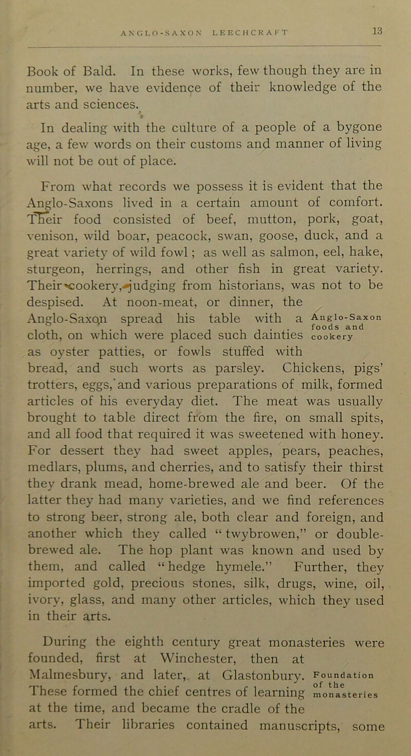 A N G L (^ - S A X () N L E E C I [ C R A F T Book of Bald. In these works, few though they are in number, we have evidence of their knowledge of the arts and sciences. » In dealing with the culture of a people of a bygone age, a few words on their customs and manner of living will not be out of place. From what records we possess it is evident that the Anglo-Saxons lived in a certain amount of comfort. TEeir food consisted of beef, mutton, pork, goat, venison, wild boar, peacock, swan, goose, duck, and a great variety of wild fowl; as well as salmon, eel, hake, sturgeon, herrings, and other fish in great variety. Their'Cookery,-judging from historians, was not to be despised. At noon-meat, or dinner, the Anglo-Saxon spread his table with a Angio-saxon cloth, on which were placed such dainties cookery as oyster patties, or fowls stuffed with bread, and such worts as parsley. Chickens, pigs’ trotters, eggs,‘and various preparations of milk, formed articles of his everyday diet. The meat was usually brought to table direct from the fire, on small spits, and all food that required it was sweetened with honey. For dessert they had sweet apples, pears, peaches, medlars, plums, and cherries, and to satisfy their thirst they drank mead, home-brewed ale and beer. Of the latter they had many varieties, and we find references to strong beer, strong ale, both clear and foreign, and another which they called “ twybrowen,” or double- brewed ale. The hop plant was known and used by them, and called “hedge hymele.” Further, they imported gold, precious stones, silk, drugs, wine, oil, ivory, glass, and many other articles, which they used in their arts. During the eighth century great monasteries were founded, first at Winchester, then at Malmesbury, and later, at Glastonbury. Foundation These formed the chief centres of learning monasteries at the time, and became the cradle of the arts. Their libraries contained manuscripts, some