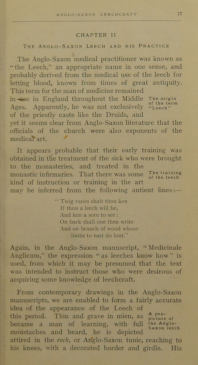 CHAPTER II The Anglo-Saxon Leech and his Practice The Anglo-Saxon 'medical practitioner was known as “ the Leech,” an appropriate name in one sense, and probably derived from the medical use of the leech for letting blood, known from times of great antiquity. This term for the man of medicine remained in-«6e in England throughout the Middle The origin Ages. Apparently, he was not exclusively '‘Leech” of the priestly caste like the Druids, and yet it seems clear from Anglo-Saxon literature that the officials of the church were also exponents of the medicaT'art. ' It appears probable that their early training was obtained in the treatment of the sick who were brought to the monasteries, and treated in the monastic infirmaries. That there was some kind of instruction or training in the art may be inferred from the following antient lines:—  Twig runes shall thou ken If thou a leech will be, And ken a sore to see ; On bark shall one then write And on branch of wood whose limbs to east do lout.” Again, in the Anglo-Saxon manuscript, “ Medicinale Anglicum,” the expression “ as leeches know how ” is used, from which it may be presumed that the text was intended to instruct those who were desirous of acquiring some knowledge of leechcraft. From contemporary drawings in the Anglo-Saxon manuscripts, we are enabled to form a fairly accurate idea of the appearance of the Leech of this period. Thin and grave in mien, as picture of became a man of learning, with full Angio- • Saxon leech moustaches and beard, he is depicted attired in the rocli, or An'glo-Saxon tunic, reaching to his knees, with a decorated border and girdle. His