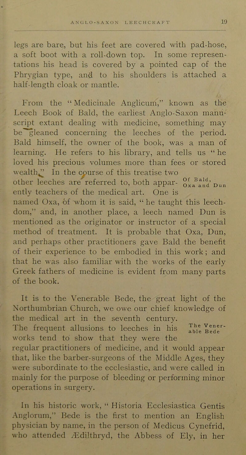 legs are bare, but his feet are covered with pad-hose, a soft boot with a roll-down top. In some represen- tations his head is covered by a pointed cap of the Phrygian type, and to his shoulders is attached a half-length cloak or mantle. From the “ Medicinale Anglicum,” known as the Leech Book of Bald, the earliest Anglo-Saxon manu- script extant dealing with medicine, something may be”~gleaned concerning the leeches of the period. Bald himself, the owner of the book, was a man of learning. He refers to his library, and tells us “ he loved his precious volumes more than fees or stored wealth^^ In the course of this treatise two other leeches are referred to, both appar- oxa^and’ Dun ently teachers of the medical art. One is named Oxa, of whom it is said, “ he taught this leech- dorn,” and, in another place, a leech named Dun is mentioned as the originator or instructor of a special method of treatment. It is probable that Oxa, Dun, and perhaps other practitioners gave Bald the benefit of their experience to be embodied in this work; and that he was also familiar with the works of the early Greek fathers of medicine is evident from many parts of the book. It is to the Venerable Bede, the great light of the Northumbrian Church, we owe our chief knowledge of the medical art in the seventh century. The frequent allusions to leeches in his Bed^' works tend to show that they were the regular practitioners of medicine, and it would appear that, like the barber-surgeons of the Middle Ages, they were subordinate to the ecclesiastic, and were called in mainly for the purpose of bleeding or performing minor operations in surgery. In his historic work, “ Historia Ecclesiastica Gentis Anglorum,” Bede is the first to mention an English physician by name, in the person of Medicus Cynefrid, who attended /Edilthryd, the Abbess of Ely, in her