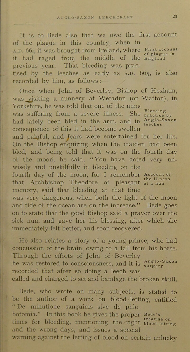 It is to Bede also that we owe the first account of the plague in this country, when in A.D. 66-1. it was brought from Ireland, where account • 1 11 r 1 plague m it had raged from the middle of the England previous year. That bleeding was prac- tised by the leeches as early as a.d. 665, is also recorded by him, as follows:— Once when John of Beverley, Bishop of Hexham, was visiting a nunnery at Wetadun (or Watton), in Yorkshire, he was told that one of the nuns was suffering from a severe illness. She prfcUc^by had lately been bled in the arm, and in ^ngio-saxon consequence of this it had become swollen and paioful, and ^ears were entertained for her life. On the Bishop enquiring when the maiden had been bled, and being told that it was on the fourth day of the moon, he said, “You have acted very un- wisely and unskilfully in bleeding on the fourth day of the moon, for I remember Account of that Archbishop Theodore of pleasant of a nun memory, said that bleeding at that time was very dangerous, when both the light of the moon and tide of the ocean are on the increase.” Bede goes on to state that the good Bishop said a prayer over the sick nun, and gave her his blessing, after which she immediately felt better, and soon recovered. He also relates a story of a young prince, who had concussion of the brain, owing to a fall from his horse. Through the efforts of John of Beverley he was restored to consciousness, and it is fu”ge°ry^^^° recorded that after so doing a leech was called and charged to set and bandage the broken skull. Bede, who wrote on many subjects, is stated to be the author of a work on blood-letting, entitled “ De minutione sanguinis sive de phle- botomia.” In this book he gives the proper Bede’s times for bleeding, mentioning the right Mood-liet'ti'ng and the wrong days, and issues a special warning against the letting of blood on certain unlucky