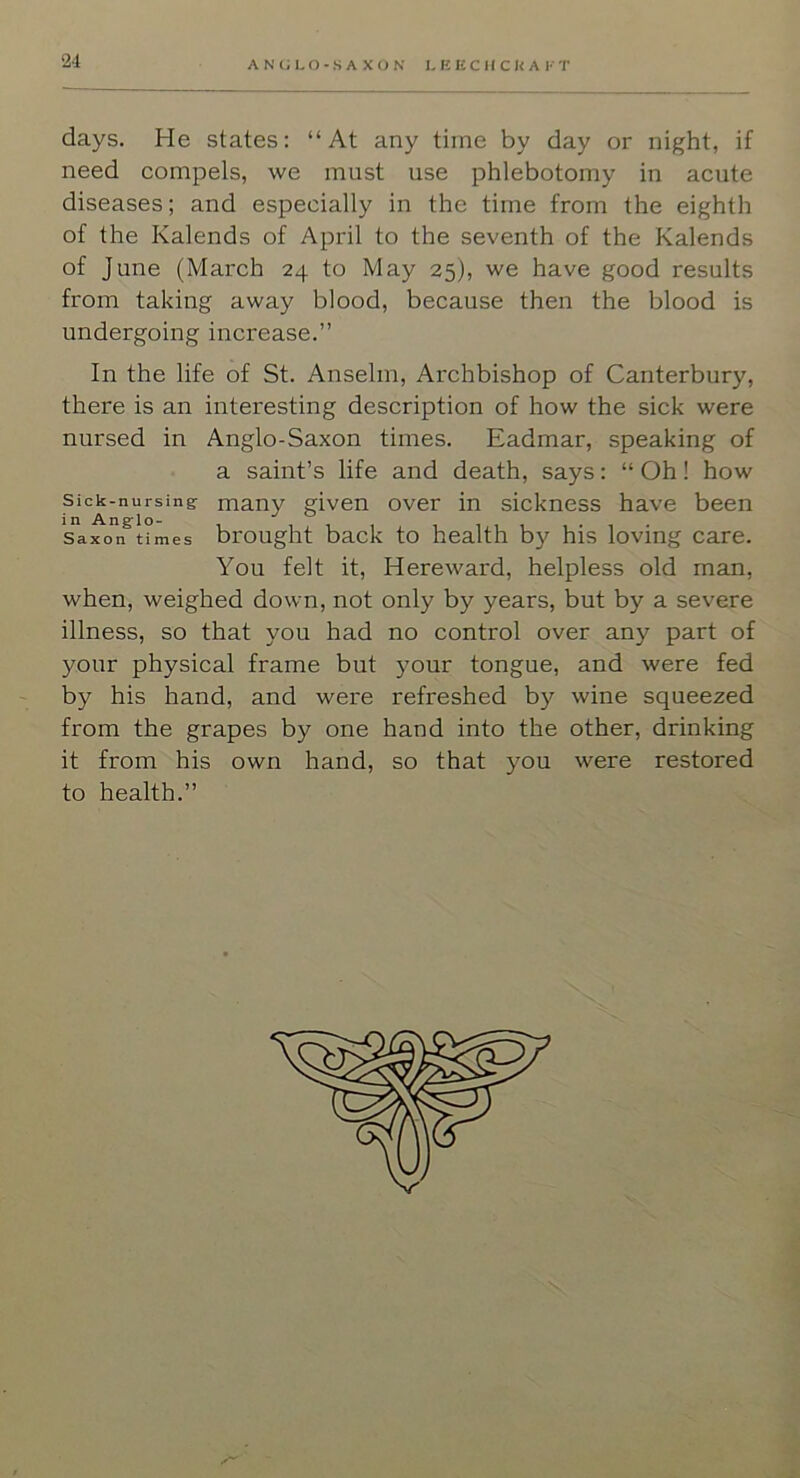 2d days. He states: “At any time by day or night, if need compels, we must use phlebotomy in acute diseases; and especially in the time from the eighth of the Kalends of April to the seventh of the Kalends of June (March 24 to May 25), we have good results from taking away blood, because then the blood is undergoing increase.” In the life of St. Anselm, Archbishop of Canterbury, there is an interesting description of how the sick were nursed in Anglo-Saxon times. Eadmar, speaking of a saint’s life and death, says: “ Oh! how Sick-nursing many given over in sickness have been in Anglo- , . , . Saxon times brought back to health by his loving care. You felt it, Hereward, helpless old man, when, weighed down, not only by years, but by a severe illness, so that you had no control over any part of your physical frame but your tongue, and were fed by his hand, and were refreshed by wine squeezed from the grapes by one hand into the other, drinking it from his own hand, so that you were restored to health.”