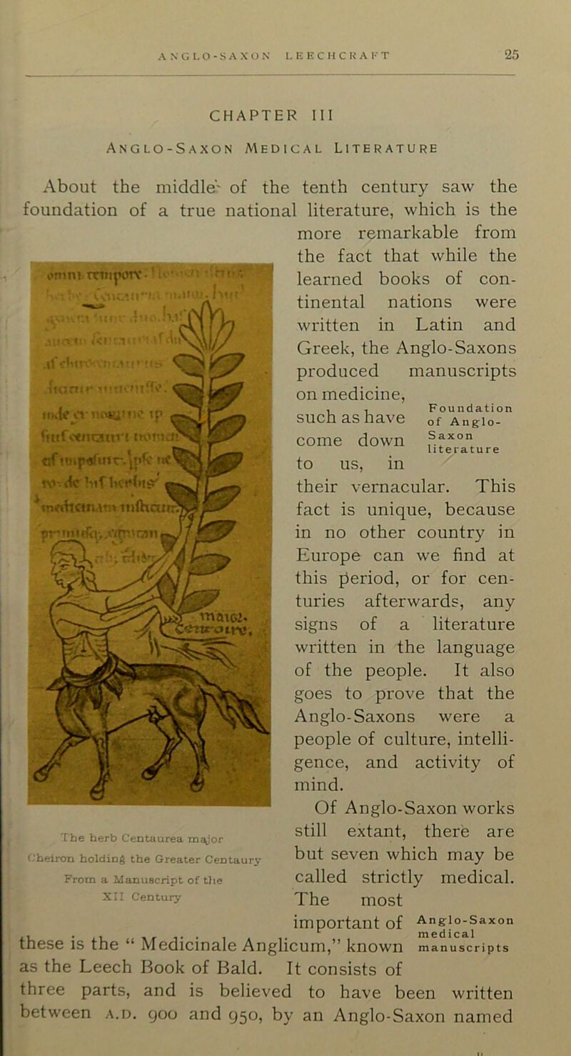 Foundation of Anglo- Saxon literature CHAPTER III Anglo-Saxon Medical Literature About the middle' of the tenth century saw the foundation of a true national literature, which is the more remarkable from the fact that while the learned books of con- tinental nations were written in Latin and Greek, the Anglo-Saxons produced manuscripts on medicine, such as have come down to us, in their vernacular. This fact is unique, because in no other country in Europe can we find at this fieriod, or for cen- turies afterwards, any signs of a literature written in the language of the people. It also goes to prove that the Anglo-Saxons were a people of culture, intelli- gence, and activity of mind. Of Anglo-Saxon works still extant, there are but seven which may be called strictly medical. The most important of Anglo-Saxon ,, • i i_ n 1 • • 1 a 1. , medical LI1GS6 IS tnc M6dicin3.l6 Anglicum,” known manuscripts as the Leech Book of Bald. It consists of three parts, and is believed to have been written between a.d. 900 and 950, by an Anglo-Saxon named The herb Centaurea m^or Cheiron holding the Greater Centaury From a Manuscript of the XII Century ti