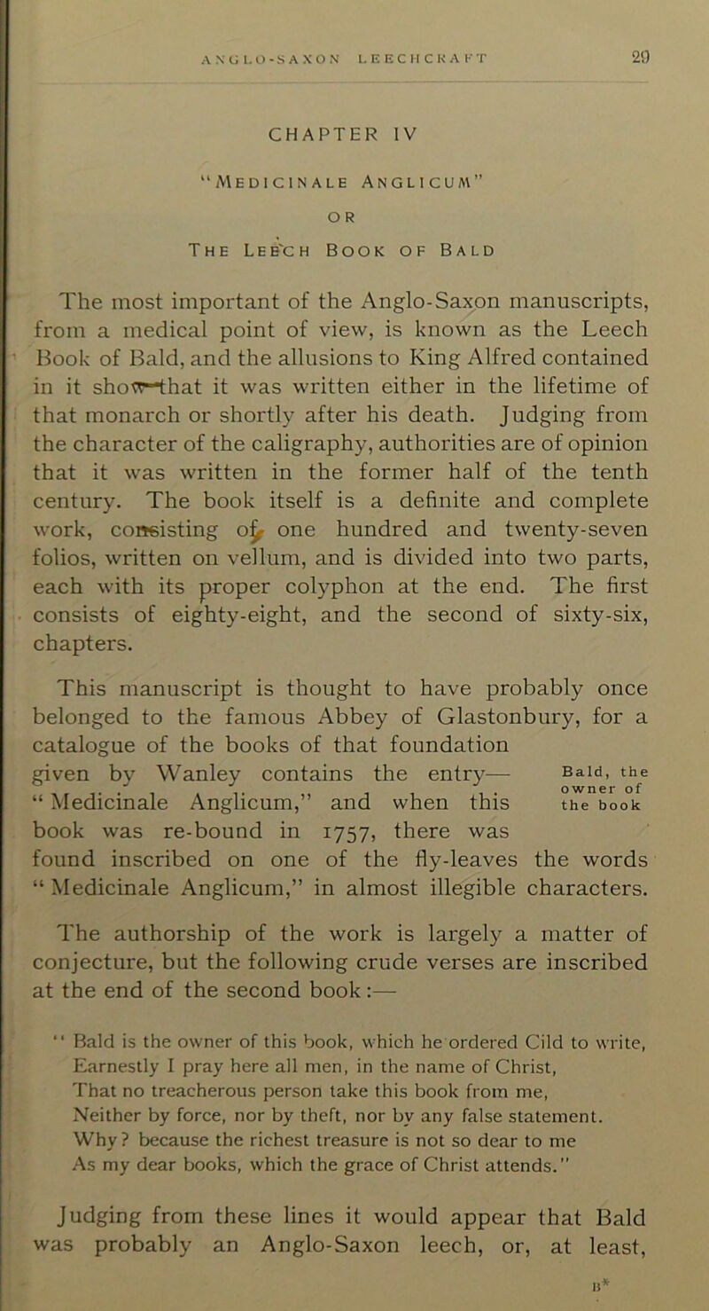 CHAPTER IV “Medic IN ALE Anglicual” o R The Leb'ch Book of Bald The most important of the Anglo-Saxon manuscripts, from a medical point of view, is known as the Leech ’ Book of Bald, and the allusions to King Alfred contained in it sho^r-that it was written either in the lifetime of i that monarch or shortly after his death. Judging from the character of the caligraphy, authorities are of opinion that it was written in the former half of the tenth ' century. The book itself is a definite and complete work, consisting o^ one hundred and twenty-seven folios, written on vellum, and is divided into two parts, each with its proper colyphon at the end. The first ■ consists of eighty-eight, and the second of sixty-six, chapters. This manuscript is thought to have probably once belonged to the famous Abbey of Glastonbury, for a catalogue of the books of that foundation given by Wanley contains the entry— “ Medicinale Anglicum,” and when this book was re-bound in 1757, there was found inscribed on one of the fly-leaves the words “ Medicinale Anglicum,” in almost illegible characters. Bald, the owner of the book The authorship of the work is largely a matter of conjecture, but the following crude verses are inscribed at the end of the second book:— “ Bald is the owner of this book, which he ordered Cild to write. Earnestly I pray here all men, in the name of Christ, That no treacherous person take this book from me. Neither by force, nor by theft, nor by any false statement. Why ? because the richest treasure is not so dear to me As my dear books, which the grace of Christ attends.” Judging from these lines it would appear that Bald was probably an Anglo-Saxon leech, or, at least, a*