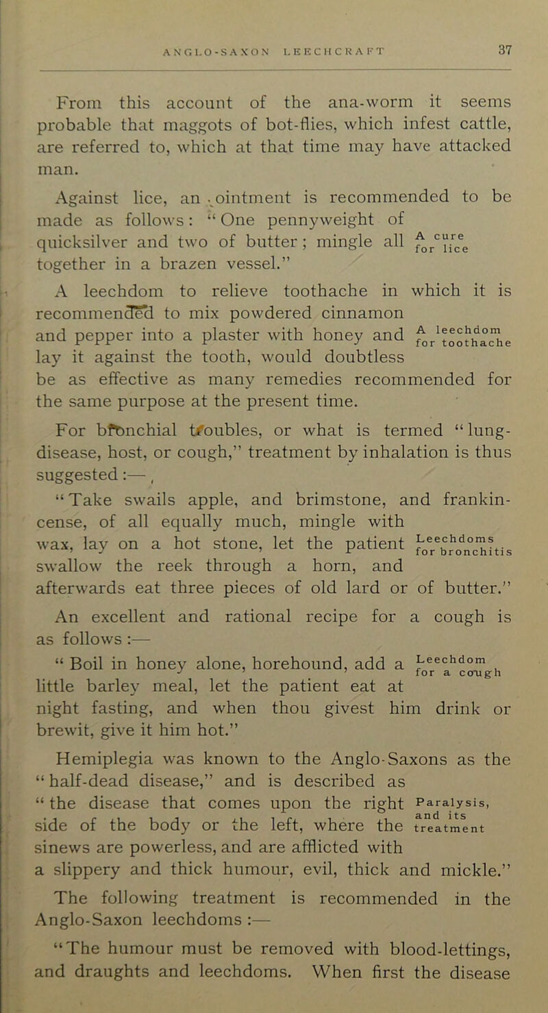 From this account of the ana-worm it seems probable that maggots of bot-flies, which infest cattle, are referred to, which at that time may have attacked man. Against lice, an . ointment is recommended to be made as follows: “ One pennyweight of quicksilver and two of butter; mingle all together in a brazen vessel.” A leechdom to relieve toothache in which it is recommend^ to mix powdered cinnamon and pepper into a plaster with honey and ^r^toofiiache lay it against the tooth, would doubtless be as effective as many remedies recommended for the same purpose at the present time. For bronchial t/oubles, or what is termed “ lung- disease, host, or cough,” treatment by inhalation is thus suggested:—, “ Take swails apple, and brimstone, and frankin- cense, of all equally much, mingle with wax, lay on a hot stone, let the patient ’ ^ for bronchitis swallow the reek through a horn, and afterwards eat three pieces of old lard or of butter.” An excellent and rational recipe for a cough is as follows :— “ Boil in honey alone, horehound, add a leechdom little barley meal, let the patient eat at night fasting, and when thou givest him drink or brewit, give it him hot.” Hemiplegia was known to the Anglo-Saxons as the “ half-dead disease,” and is described as “ the disease that comes upon the right Paralysis, side of the body or the left, where the treatment sinews are powerless, and are afflicted with a slippery and thick humour, evil, thick and mickle.” The following treatment is recommended in the Anglo-Saxon leechdoms :—• “The humour must be removed with blood-lettings, and draughts and leechdoms. When first the disease