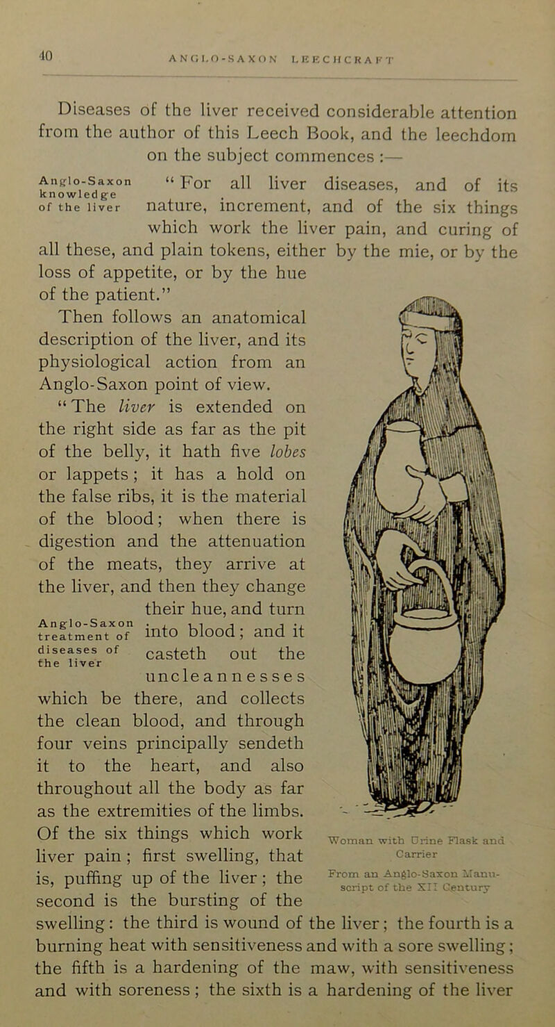 '10 Anfflo-Saxon knowled ge of the liver Diseases of the liver received considerable attention from the author of this Leech Book, and the leechdom on the subject commences :— “ For all liver diseases, and of its nature, increment, and of the six things which work the liver pain, and curing of all these, and plain tokens, either by the mie, or by the loss of appetite, or by the hue of the patient.” Then follows an anatomical description of the liver, and its physiological action from an Anglo-Saxon point of view. “ The liver is extended on the right side as far as the pit of the belly, it hath five lobes or lappets; it has a hold on the false ribs, it is the material of the blood; when there is digestion and the attenuation of the meats, they arrive at the liver, and then they change their hue, and turn treatment of mto blood; and It diseases of casteth out the the liver uncle annesses which be there, and collects the clean blood, and through four veins principally sendeth it to the heart, and also throughout all the body as far as the extremities of the limbs. Of the six things which work liver pain ; first swelling, that is, puffing up of the liver; the second is the bursting of the swelling : the third is wound of the liver; the fourth is a burning heat with sensitiveness and with a sore swelling; the fifth is a hardening of the maw, with sensitiveness and with soreness; the sixth is a hardening of the liver Woman with Urine Flask and Carrier From an Anglo-Saxon \Ianu- script of the XII Century
