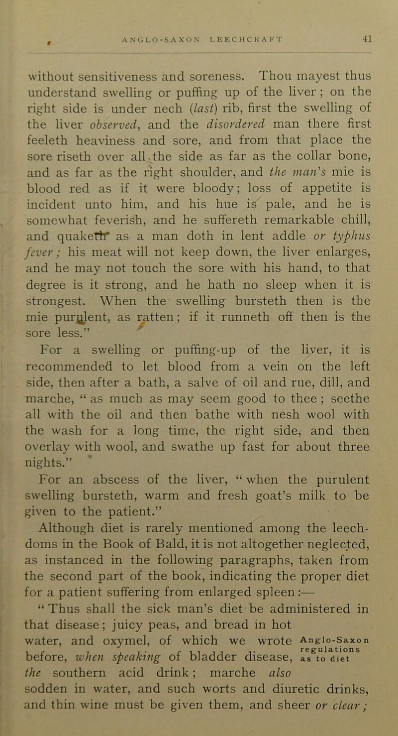 without sensitiveness and soreness. Thou mayest thus understand swelling or puffing up of the liver ; on the right side is under nech {last) rib, first the swelling of the liver observed, and the disordered man there first feeleth heaviness and sore, and from that place the sore riseth over all dhe side as far as the collar bone, and as far as the right shoulder, and the man's mie is blood red as if it were bloody; loss of appetite is incident unto him, and his hue is pale, and he is somewhat feverish, and he suffereth remarkable chill, and quakeftr as a man doth in lent addle or typhus fever; his meat will not keep down, the liver enlarges, and he may not touch the sore with his hand, to that degree is it strong, and he hath no sleep when it is strongest. When the swelling bursteth then is the mie purj^lent, as ratten; if it runneth off then is the sore less.” For a swelling or puffing-up of the liver, it is recommended to let blood from a vein on the left side, then after a bath, a salve of oil and rue, dill, and marche, “ as much as may seem good to thee ; seethe all with the oil and then bathe with nesh wool with the wash for a long time, the right side, and then overlay with wool, and swathe up fast for about three nights.” For an abscess of the liver, “ when the purulent swelling bursteth, warm and fresh goat’s milk to be given to the patient.” Although diet is rarely mentioned among the leech- doms in the Book of Bald, it is not altogether neglected, as instanced in the following paragraphs, taken from the second part of the book, indicating the proper diet for a patient suffering from enlarged spleen — “Thus shall the sick man’s diet be administered in that disease; juicy peas, and bread in hot water, and oxymel, of which we wrote Angio-saxon before, when speaking of bladder disease, the southern acid drink; marche also sodden in water, and such worts and diuretic drinks, and thin wine must be given them, and sheer or clear;
