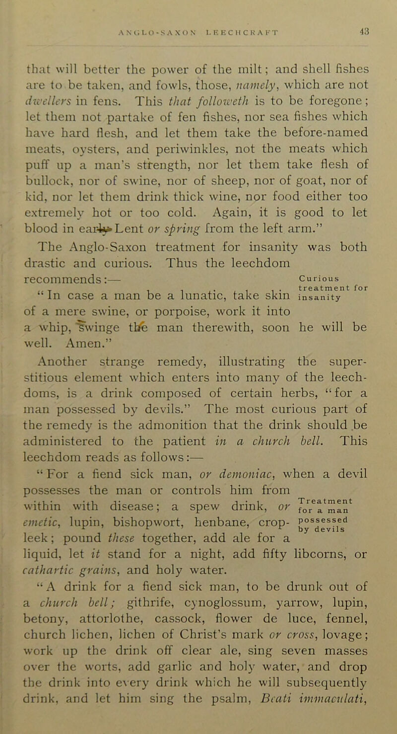 43 that will better the power of the milt; and shell fishes are to be taken, and fowls, those, namely, which are not ihvellers in fens. This that followeth is to be foregone; let them not partake of fen fishes, nor sea fishes which have hard flesh, and let them take the before-named meats, oysters, and periwinkles, not the meats which puff up a man’s strength, nor let them take flesh of bullock, nor of swine, nor of sheep, nor of goat, nor of kid, nor let them drink thick wine, nor food either too extremely hot or too cold. Again, it is good to let blood in eai4^Lent or spring from the left arm.” The Anglo-Saxon treatment for insanity was both drastic and curious. Thus the leechdom recommends:— curious “ In case a man be a lunatic, take skin insanity of a mere swine, or porpoise, work it into a whip, 'gwinge tbe man therewith, soon he will be well. Amen.” Another strange remedy, illustrating the super- stitious element which enters into many of the leech- doms, is a drink composed of certain herbs, “for a man possessed by devils.” The most curious part of the remedy is the admonition that the drink should ,be administered to the patient in a church hell. This leechdom reads as follows :— “For a fiend sick man, or demoniac, when a devil possesses the man or controls him from within with disease; a spew drink, or emetic, lupin, bishopwort, henbane, crop- leek; pound these together, add ale for a liquid, let it stand for a night, add fifty libcorns, or cathartic grains, and holy water. “A drink for a fiend sick man, to be drunk out of a church bell; githrife, cynoglossum, yarrow, lupin, betony, attorlothe, cassock, flower de luce, fennel, church lichen, lichen of Christ’s mark or cross, lovage; work up the drink off clear ale, sing seven masses over the worts, add garlic and holy water, and drop the drink into every drink which he will subsequently drink, and let him sing the psalm, Bcati immacnlati.