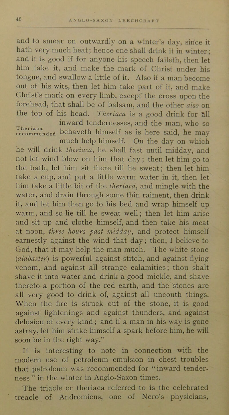 40 and to smear on outwardly on a winter’s day, since it hath very much heat; hence one shall drink it in winter; and it is good if for anyone his speech faileth, then let him take it, and make the mark of Christ under his tongue, and swallow a little of it. Also if a man become out of his wits, then let him take part of it, and make Christ’s mark on every limb, except' the cross upon the forehead, that shall be of balsam, and the other also on the top of his head. Theriaca is a good drink for a.11 inward tendernesses, and the man, who so recommended behaveth himself as is here said, he may much help himself. On the day on which he will drink theriaca, he shall fast until midday, and not let wind blow on him that day; then let him go to the bath, let him sit there till he sweat; then let him take a cup, and put a little warm water .in it, then let him take a little bit of the theriaca, and mingle with the water, and drain through some thin raiment, then drink it, and let him then go to his bed and wrap himself up warm, and so lie till he sweat well; then let him arise and sit up and clothe himself, and then take his meat at noon, three hours past midday, and protect himself earnestly against the wind that day; then, I believe to God, that it may help the man much. The white stone {alabaster) is powerful against stitch, and against flying venom, and against all strange calamities; thou shalt shave it into water and drink a good mickle, and shave thereto a portion of the red earth, and the stones are all very good to drink of, against all uncouth things. When the fire is struck out of the stone, it is good against lightenings and against thunders, and against delusion of every kind; and if a man in his way is gone astray, let him strike himself a spark before him, he will soon be in the right way.” It is interesting to note in connection with the modern use of petroleum emulsion in chest troubles that petroleum was recommended for “ inward tender- ness ” in the winter in Anglo-Saxon times. The triacle or theriaca referred to is the celebrated treacle of Andromicus, one of Nero’s physicians.