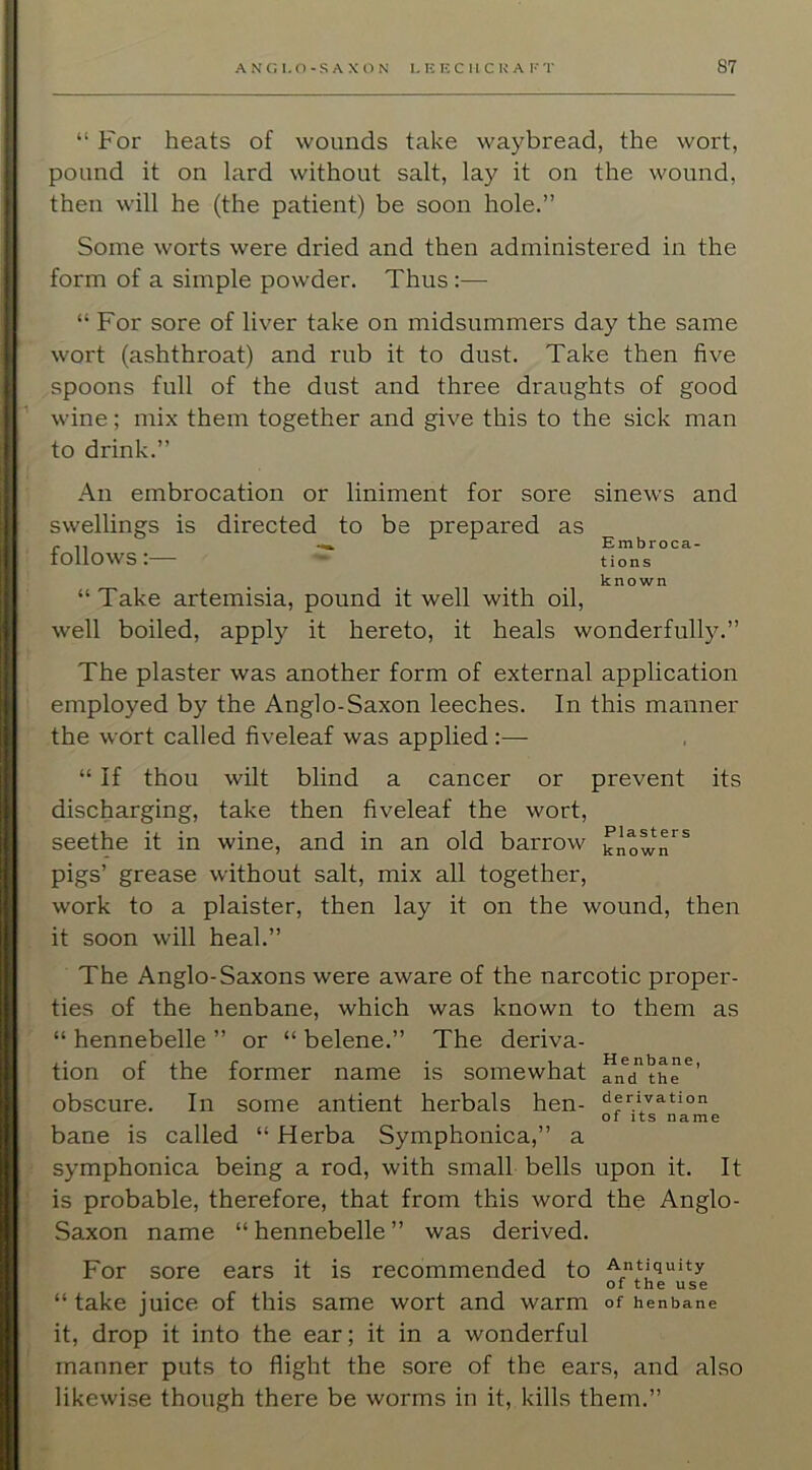 “ For heats of wounds take waybread, the wort, pound it on lard without salt, lay it on the wound, then will he (the patient) be soon hole.” Some worts were dried and then administered in the form of a simple powder. Thus :— “ For sore of liver take on midsummers day the same wort (ashthroat) and rub it to dust. Take then five spoons full of the dust and three draughts of good wine; mix them together and give this to the sick man to drink.” An embrocation or liniment for sore swellings is directed to be prepared as follows:— sinews and Embroca- tions known “Take artemisia, pound it well with oil, well boiled, apply it hereto, it heals wonderfully.” The plaster was another form of external application employed by the Anglo-Saxon leeches. In this manner the wort called fiveleaf was applied :— “ If thou wilt blind a cancer or prevent its discharging, take then fiveleaf the wort, seethe it in wine, and in an old barrow pigs’ grease without salt, mix all together, work to a plaister, then lay it on the wound, then it soon will heal.” The Anglo-Saxons were aware of the narcotic proper- ties of the henbane, which was known to them as “ hennebelle ” or “ belene.” The deriva- tion of the former name is somewhat andthe obscure. In some antient herbals hen- derivation of its name bane is called “ Herba Symphonica,” a symphonica being a rod, with small bells upon it. It is probable, therefore, that from this word the Anglo- Saxon name “ hennebelle ” was derived. For sore ears it is recommended to Antiquity of the use “ take juice of this same wort and warm of henbane it, drop it into the ear; it in a wonderful manner puts to flight the sore of the ears, and also likewi.se though there be worms in it, kills them.”