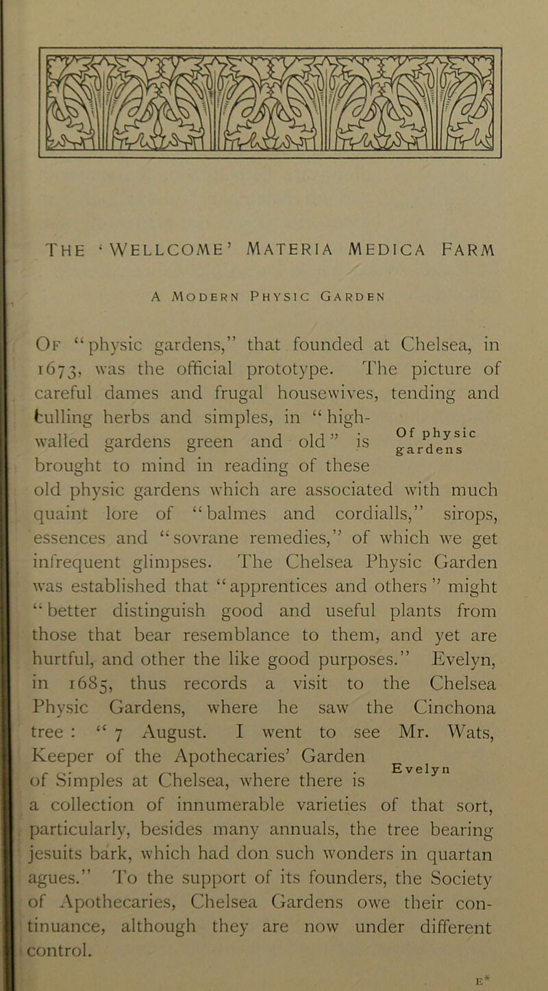 THE ‘WELLCOME’ MATERIA MEDICA FARM A Modern Physic Garden Of “physic gardens,” that founded at Chelsea, in 1673, was the official prototype. The picture of careful dames and frugal housewives, tending and hulling herbs and simples, in “ high- walled gardens green and old” is brought to mind in reading of these old physic gardens which are associated with much quaint lore of “balmes and cordialls,” sirops, essences and “sovrane remedies,” of which we get infrequent glimpses. The Chelsea Physic Garden was established that “ apprentices and others ” might “ better distinguish good and useful plants from those that bear resemblance to them, and yet are hurtful, and other the like good purposes.” Evelyn, in 1685, thus records a visit to the Chelsea Phy.sic Gardens, where he saw the Cinchona tree : “7 August. I went to see Mr. Wats, Keeper of the Apothecaries’ Garden of Simples at Chelsea, where there is a collection of innumerable varieties of that sort, particularly, besides many annuals, the tree bearing Jesuits bark, which had don such wonders in quartan agues.” To the support of its founders, the Society of Apothecaries, Chelsea Gardens owe their con- tinuance, although they are now under different control. Evelyn E