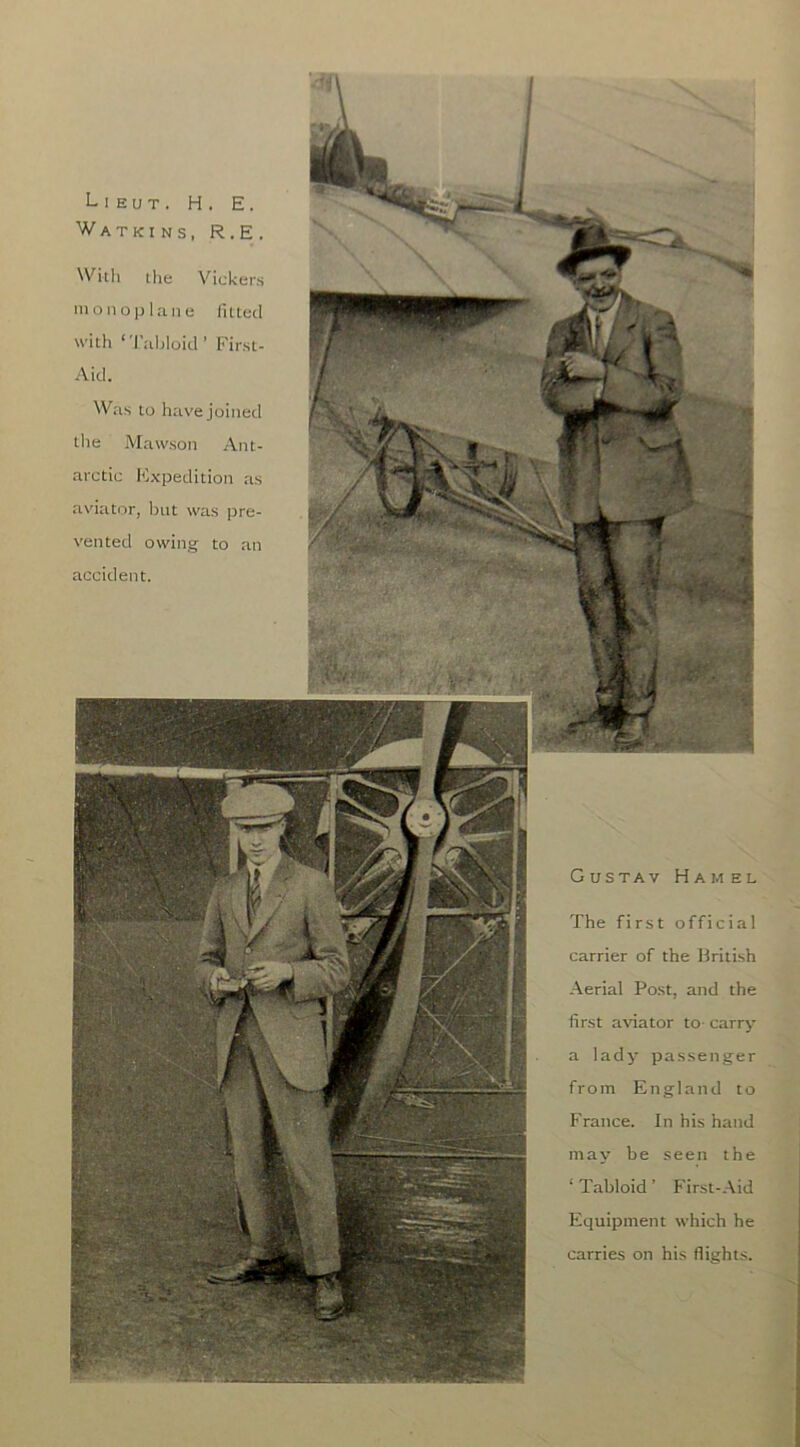 Lieut. H. E. Watkins, R.E. ^Vkll the Vickers nionopl.T,iie fiUed with ‘'I’lihloid' First- Aid. VV;is to hitve joined the Mawson Ant- arctic K.xpedition as avititor, Ijiit was pre- vented owing- to an accident. Gustav Hamel The first official carrier of the Hrilish Aerial Post, and the first a\nator to- carry a lady passenger from England to France. In his hand may be seen the ‘ Tabloid ’ First-.Aid Equipment which he carries on his flights.