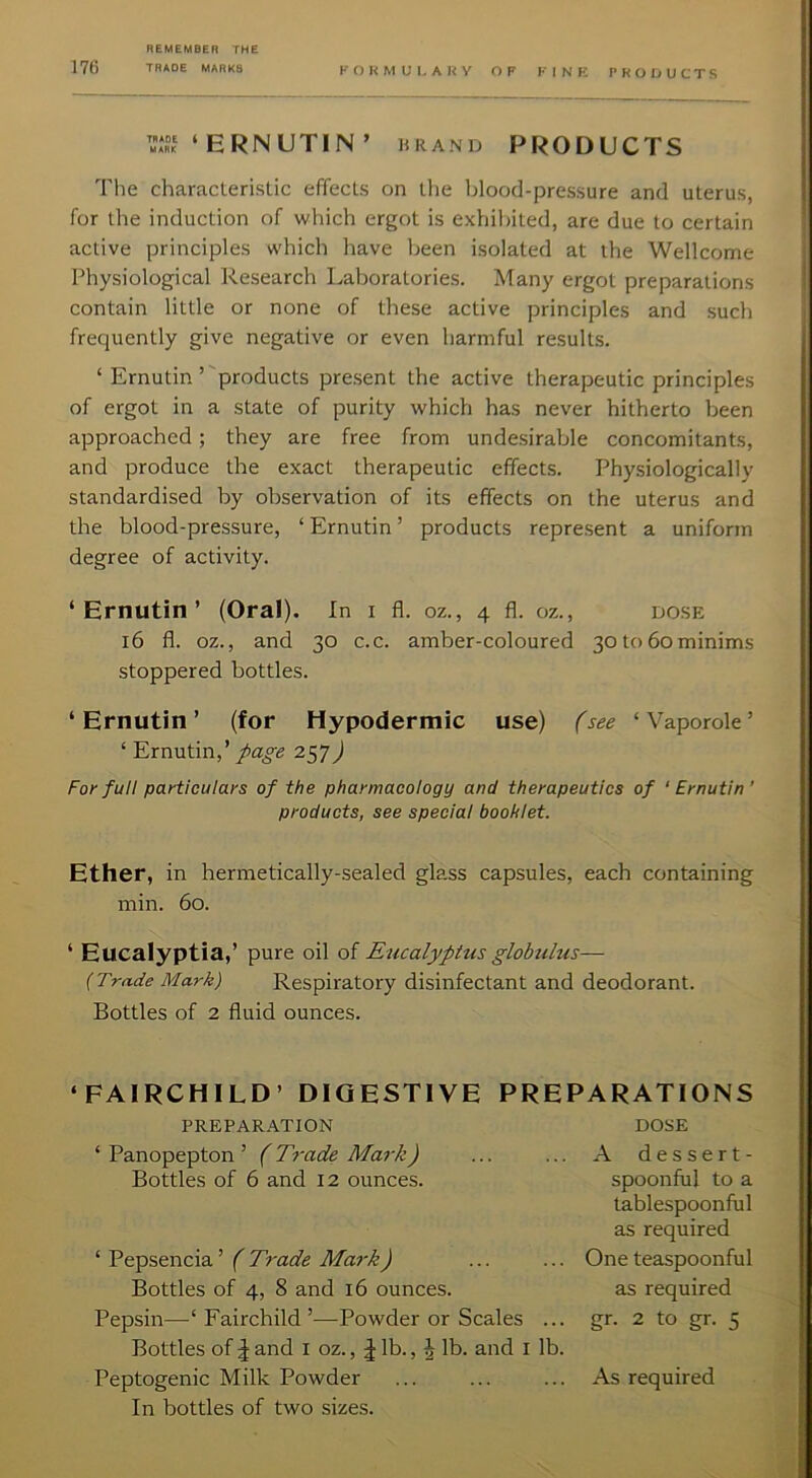 17() THAOE MARKS KOKMUl, AHY OF KINK PKOIjUCTS ‘ ERNUTIN ’ HRAND PRODUCTS The characleristic effects on llie blood-pressure and uterus, for the induction of which ergot is exhibited, are due to certain active principles which have been isolated at the Wellcome Physiological l-lesearch Laboratories. Many ergot preparations contain little or none of these active principles and such frequently give negative or even harmful results. ‘ Ernutin’ products present the active therapeutic principles of ergot in a state of purity which has never hitherto been approached; they are free from undesirable concomitants, and produce the exact therapeutic effects. Physiologically standardised by observation of its effects on the uterus and the blood-pressure, ‘ Ernutin ’ products represent a uniform degree of activity. ‘ Ernutin ’ (Oral). In I fl. oz., 4 fl. oz., DOSE i6 fl. oz., and 30 c.c. amber-coloured 30 to 60minims stoppered bottles. ‘Ernutin’ (for Hypodermic use) (see ‘Vaporole’ ‘ Ernutin,’ page 257^ For full particulars of the pharmacology and therapeutics of 'Ernutin' products, see special booklet. Ether, in hermetically-sealed glass capsules, each containing min. 60. ‘ Eucalyptia,’ pure oil of Eucalyptus globulus— {Trade Mark) Respiratory disinfectant and deodorant. Bottles of 2 fluid ounces. ‘FAIRCHILD’ DIGESTIVE PREPARATIONS PREPARATION DOSE ‘ Panopepton ’ (Trade Mark) A dessert- Bottles of 6 and 12 ounces. spoonful to a tablespoonful as required ‘ Pepsencia ’ ( Trade Mark) One teaspoonful Bottles of 4, 8 and 16 ounces. as required Pepsin—‘ Fairchild ’—Powder or Scales ... Bottles of J and i oz., J lb., | lb. and i lb. gr. 2 to gr. 5 Peptogenic Milk Powder In bottles of two sizes. As required