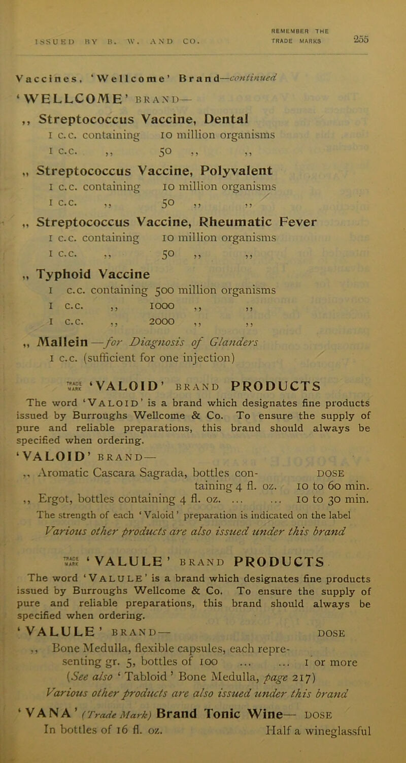 Vaccines, ‘Wellcome’ Brand—continued ‘WELLCOME’ BRAXD- ,, Streptococcus Vaccine, Dental I c.c. containing lo million organisms I c. c. ,, ,, ,, „ Streptococcus Vaccine, Polyvalent I c.c. containing lo million organisms I c.c. ,, ,, ,, „ Streptococcus Vaccine, Rheumatic Fever I c.c. containing lo million organisms I c. c. ,, ?) ) > „ Typhoid Vaccine I c.c. containing 500 million organisms I c.c. ,, 1000 ,, ,, I c.c. ,, 2000 ,, ,, ,, Mallein—for Diagnosis of Glanders I c.c. (sufficient for one injection) ‘VALOID’ BRAND PRODUCTS The word ‘Valoid’ is a brand which designates fine pi'oducts issued by Burroughs Wellcome & Co. To ensure the supply of pure and reliable preparations, this brand should always be specified when ordering. ‘VALOID’ BRAND — ,, xVromatic Cascara Sagrada, bottles con- dose taining 4 fl. oz. 10 to 60 min. ,, Ergot, bottles containing 4 fl. oz. ... ... 10 to 30 min. The strength of each ‘ Valoid ’ preparation is indicated on the label Various other products are also issued under this brand ‘VALULE’ BRAND PRODUCTS The word ‘Valule’ is a brand which designates fine products issued by Burroughs Wellcome & Co. To ensure the supply of pure and reliable preparations, this brand should always be specified when ordering. ‘VALULE’ BRAND— DOSE ,, Bone Medulla, flexible capsules, each repre- senting gr. 5, bottles of 100 ... ... I or more {See also ‘ Tabloid ’ Bone Medulla, page 217) Various other products are also issued tinder this brand  y AN A’tTrade Marb) Brand Tonic Wine— dose In bottles of 16 fl. oz. Half a wineglassful