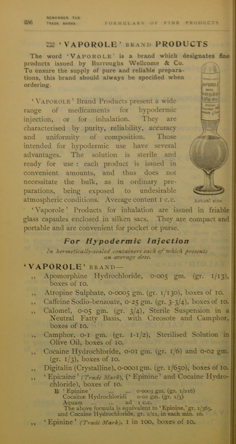 VAPOROLE’ BRAND PRODUCTS / The word 'Vaporole' is a brand which desig:nates fine products issued by Burroughs Wellcome & Co. To ensure the supply of pure and reliable prepara- l- tions, this brand should always be specified when ordering. ' W-uvROl.K' Br;\nd rroducts present a wide rattge of medicaments for in-prxiennic injection, or for inhalation. They are chanxeterised by purity, reliability, accuracy and uniformity of composition. Those intendexl for hypixdentnc use have several adx'antages. The solution is sterile and ready for use ; each pr^^xluct is i.ssued iti convenient amounts, and thus does n«.u necessitate the bulk, :\s in ordimvry pre- pixrations. being exposed to undesirable atmospheric conditions. Average content i c.c. ' Vaporole' Prixlucts for inhalation are i^ued in friable j glass avpsules enclosed in silken sacs. They are compact and ; portable and are convenient for pocket or purse. For Hypodermic Injection | Ctm!aSf$rrs <jr* wi/cA /rrsmts | ,iM irry»ii;Cr | ‘ V.APOROLE’ BRAND— f .. Apomorphine Hydrochloride, 0-005 (in'- i/i3h boxes of 10. ,, Atropine Sulphate, 0-0005 b I'oxes of 10, 1 .. Caffeine Sodio-benzoiite, 0-25 gm. (gr. 3-3/4)- boxes of 10. .. Calomel, 0-05 gm. igr. 3/4), Sterile Suspensaon in a Neutral Fatty Ikxsis, with Creosote and Camphor, boxes of 10. .. Camphor, o-r gm. (gr. 1-1/2), Sterilised Solution in Olive Oil, boxes of 10. ,, Cocaine Hydrochloride, o-oi gm. fgr. 1/6) and 0-02 gm. b o)> boxes of la ., Digitalin (Crystixlline), o-oooi gm. (gr. 1/650), boxes of la ,. • Epidine’ Mari), (‘ Epinine' and Coexine Hxriro- chloride), boxes of 10. K ‘Epinine’ ... ... o-ooos gin. (gr. 1/2x6) Cocaina: H\*drochloridi 0-02 goi. (gr. 1/3) .\quam _ ad_ 1 c.c. The aboxe formula is equb'aleni to * Epunine.’ gr. 1/365. and Cocaine H>-drochloride, gr. a 'n, in each min. 10. ‘ Epinine’ (Tnj<u- Mari), l in 100. boxes of la
