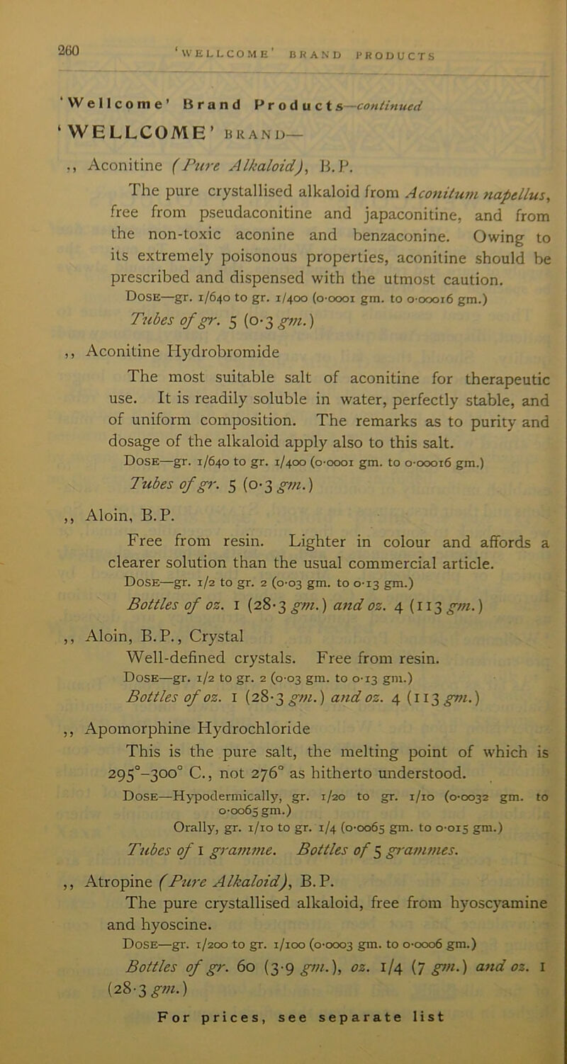 ‘Wellcome’ Brand Products—continued ‘ WELLCOME’ BRAND— ,, Aconitine (Pure Alkaloid), B. P. The pure crystallised alkaloid from Aconitum napellus, free from pseudaconitine and japaconitine, and from the non-toxic aconine and benzaconine. Owing to its extremely poisonous properties, aconitine should be prescribed and dispensed with the utmost caution. Dose—gr. 1/640 to gr. 1/400 (o-oooi gm. to o-oooi6 gm.) Tubes of gi‘. 5 (o-sgm.) ,, Aconitine Hydrobromide The most suitable salt of aconitine for therapeutic use. It is readily soluble in water, perfectly stable, and of uniform composition. The remarks as to purity and dosage of the alkaloid apply also to this salt. Dose—gr. 1/640 to gr. 1/400 (o-oooi gm. to o-oooi6 gm.) Tubes of gr. 5 {o-^gni.) ,, Aloin, B. P. Free from resin. Lighter in colour and affords a clearer solution than the usual commercial article. Dose—gr. 1/2 to gr. 2 (0-03 gm. to 0-13 gm.) Bottles of oz. I (28-3 gt?i.) and oz. 4(113 gm.) ,, Aloin, B.P., Crystal Well-defined crystals. Free from resin. Dose—gr. 1/2 to gr. 2 (0-03 gm. to 0-13 gm.) Bottles of oz. I (28-3 ^OT.) and oz. 4 {ii'^gm.) ,, Apomorphine Hydrochloride This is the pure salt, the melting point of which is 295°-300° C., not 276“ as hitherto understood. Dose—Hypodermically, gr. 1/20 to gr. i/io (0-0032 gm. to 0-0065 gm.) Orally, gr. i/io to gr. 1/4 (0-0065 to 0-015 S™.) Tubes of I gramme. Bottles of ^ grammes. ,, Atropine (Ptire Alkaloid), B.P. The pure crystallised alkaloid, free from hyoscyamine and hyoscine. Dose—gr. 1/200 to gr. i/ioo (0-0003 gut. to 0-0006 gm.) Bottles of gr. 60 (3-9 oz. 1/4 {T gtn.) and oz. 1 {28-3 gm.)