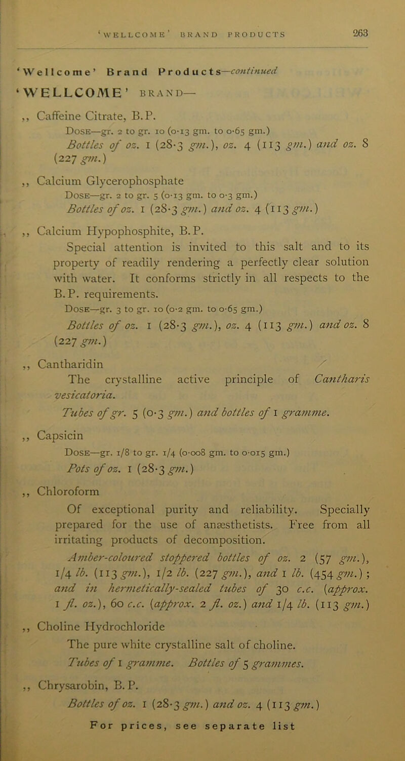 Wellcome’ Brand Products—continued WELLCOME’ BRAND— ,, Caffeine Citrate, B.P. Dose—gr. 2 to gr. 10 (0-13 gm. to 0-65 gm.) Bottles of oz. I (28-3 gm.), oz. 4 (113 im.) atid oz. 8 {22-] gm.) ,, Calcium Glycerophosphate Dose—gr. 2 to gr. 5 (0-13 gm. to 0-3 gm.) Bottles of oz. I (28-3 gm.) and oz. 4 (113^///.) ,, Calcium Plypophosphite, B.P. Special attention is invited to this salt and to its property of readily rendering a perfectly clear solution with water. It conforms strictly in all respects to the B.P. requirements. Dose—gr. 3 to gr. 10 (0-2 gm. to 0-65 gm.) Bottles of oz. I (28-3 gm.), oz. 4 (113 gm.) and oz. 8 {227 gm.) ,, Cantharidin X The crystalline active principle of Cantharis vesicatoria. Tubes of gr. 5 (0-3 gm.) and bottles of i gramme. ,, Capsicin Dose—gr. 1/8 to gr. 1/4 (o-oo8 gm. to 0-015 gm.) Pots of OZ. I (28-3^/;/.) ,, Chloroform Of exceptional purity and reliability. Specially prepared for the use of anaesthetists. I'ree from all irritating products of decomposition. Amber-coloured stoppered bottles of oz. 2 (57 gm.), 1/4 lb. (ii;^g7n.), 1/2 lb. {227 gm.), and i lb. (454 gm.) ; and hi hermetically-sealed tubes of 30 c.c. {approx. I fl. oz.), 60 c.c. {approx. 2 fl. oz.) and ijCf lb. (113 gm.) ,, Choline Hydrochloride The pure white crystalline salt of choline. Tubes of I gramme. Bottles of ^ grammes. ,, Chrysarobin, B. P. Bottles of oz. I (28-3 gm.) and oz. 4 (113 gm.)
