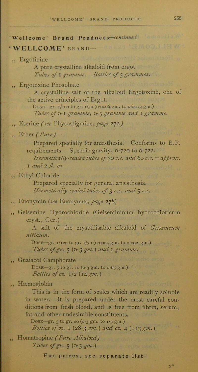 ‘■Wellcome’ Brand Product s—continued ‘WELLCOME’ BRAND— ,, Ergotinine A pure crystalline alkaloid from ergot. Tubes of I gra?nme. Bottles of ^ grammes. ,, Ergotoxine Phosphate A crystalline salt of the alkaloid Ergotoxine, one of the active principles of Ergot. Dose—gr. i/ioo to gr. 1/50 (o-ooo6 gm. to o-bci3 gm.) Tubes ofO‘ \ gramme, gramme and i gramme. ,, Eserine (see Physostigmine, page 272) ,, 'Ether { BureJ Prepared specially for antesthesia. Conforms to B.P. requirements. Specific gravity, 0-720 to 0-722. Hermetically-sealed tubes of 30 c. c. and 60 c. c. = approx. I and 2 fl. oz. ,, Ethyl Chloride Prepared specially for general anaesthesia. ./ Hermetically-sealed tubes of t, c.c. and 5 c.c. ,, Euonymin [see Euonymus, 278) ,, Gelsemine Hydrochloride (Gelsemininum hydrochloricum ciy'st., Ger.) A salt of the crystallisable alkaloid of Gelsemium nitiduni. Dose—gr. 1/120 to gr. 1/30 (0-0005 gm. to 0-002 gm.) Ttibes of gr. 5 (0-3 and i gratnme. ,, Guaiacol Camphorate Dose—gr. 5 to gr. 10 (0-3 gm. to 0-65 gm.) Bottles of oz. 1/2 (14 gm.) ,, Haemoglobin This is in the form of scales which are readily soluble in water. It is prepared under the most careful con- ditions from fresh blood, and is free from fibrin, serum, fat and other undesirable constituents. Dose—gr. 5 to gr. 20 (0-3 gm. to 1-3 gm.) Bottles of oz. I (28-3 and oz. 4 [\\i gt7i.) ,, Homatropine (Pure Alkaloid) Tubes of gr. 5 (0-3