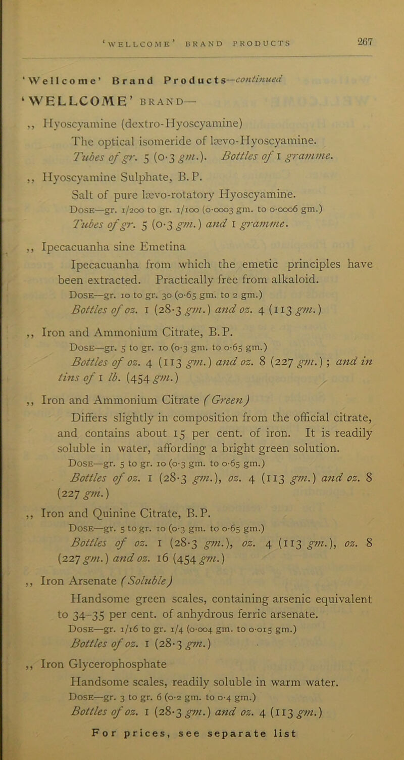 BRAND PRODUCTS ‘Wellcome’ Brand Product ^—continued ‘WELLCOME’ BRAND— ,, liyoscyamine (dextro-llyoscyamine) The optical isomeride of Icevo-Hyoscyamine. Tubes ofgr. 5 (0-3 gm.). Bottles of i gramme. ,, Hyoscyamine Sulphate, B. P. Salt of pure Itevo-rotatory liyoscyamine. Dose—gr. 1/200 to gr. i/ioo (0-0003 gm. to o-ooo6 gm.) Tubes ofgr. 5 {o-T,gm.) and i gramme. ,, Ipecacuanha sine Emetina Ipecacuanha from which the emetic principles have been extracted. Practically free from alkaloid. Dose—gr. 10 to gr. 30 (0-65 gm. to 2 gm.) Bottles of 03. I (28-3 gm.) and oz. 4 (113 gm.) ,, Iron and Ammonium Citrate, B. P. Dose—gr. 5 to gr. 10 (0-3 gm. to 0-65 gm.) Bottles of 03. 4 (i 13 gm.) and oz. 8 (227 gm.) ; and in tins of I lb. (454 gm.) ,, Iron and Ammonium Citrate (Green) Differs slightly in composition from the official citrate, and contains about 15 per cent, of iron. It is readily soluble in water, affording a bright green solution. Dose—gr. 5 to gr. 10 (0-3 gm. to 0-65 gm.) Bottles of 03. I (28-3 gm.), oz. 4 (113 gm.) and oz. 8 (227 gm.) ,, Iron and Quinine Citrate, B. P. Dose—gr. s to gr. 10 (0-3 gm. to 0-65 gm.) Bottles of oz. I (28-3 gt7i.), oz. 4 (113 gm.), oz. 8 (227 gtn.) and oz. 16 (454 gm.) ,, Iron Arsenate (Sohible) Handsome green scales, containing arsenic equivalent to 34-35 per cent, of anhydrous ferric arsenate. Dose—gr. 1/16 to gr. 1/4 (0-004 gut. to 0-015 gm.) Bottles of oz. I (28-3 ,, Iron Glycerophosphate Handsome scales, readily soluble in warm water. Dose—gr. 3 to gr. 6 (0-2 gm. to 0-4 gm.) Bottles of oz. I (28-3 gm.) and oz. 4 (113 gm.)