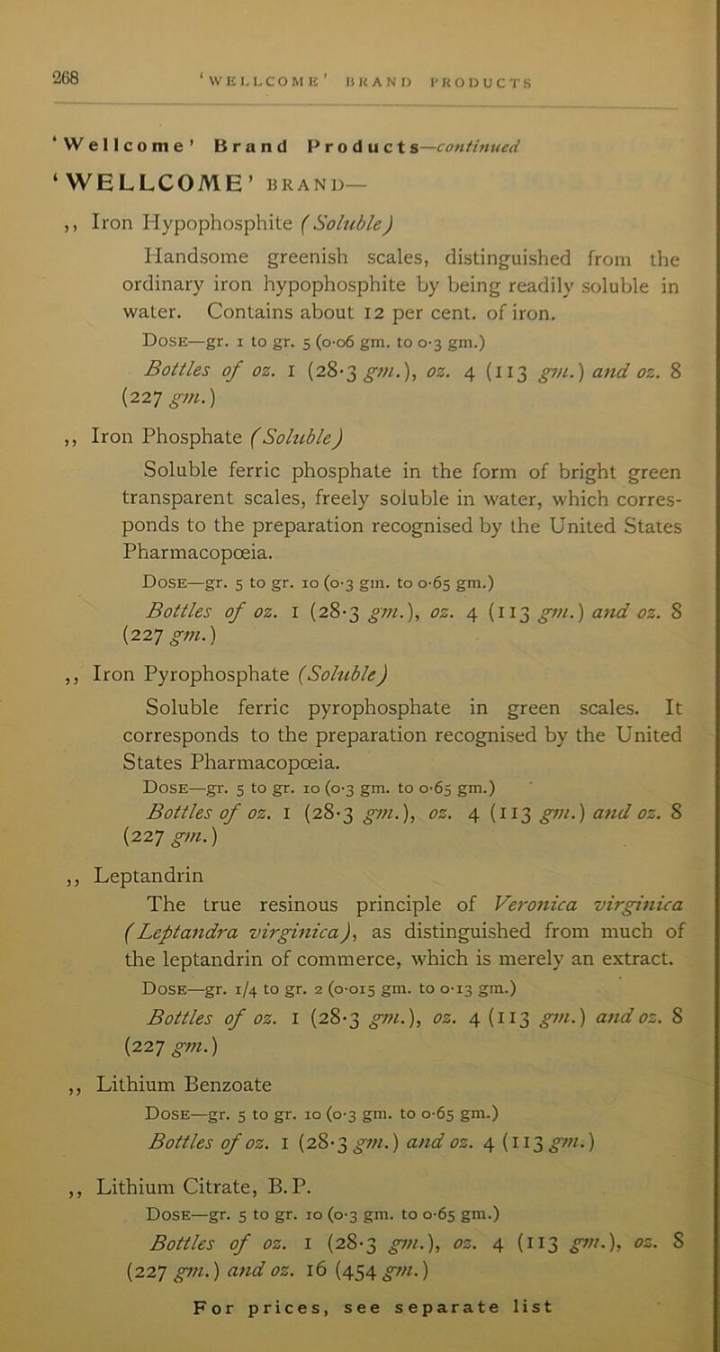 ‘Wellcome’ Brand Product s—continued ‘WELLCOME’ BRAND— ,, Iron Hypophosphite { Soluble) Handsome greenish scales, distinguished from the ordinary iron hypophosphite by being readily soluble in water. Contains about 12 per cent, of iron. Dose—gr. i to gr. 5 (o-o6 gm. to 0-3 gm.) Bottles of oz. I {2^-2, gm.), oz. 4 (113 gtn.) and oz. 8 {227 gm.) ,, Iron Phosphate f Soluble) Soluble ferric phosphate in the form of bright green transparent scales, freely soluble in water, which corres- ponds to the preparation recognised by the United States Pharmacopoeia. Dose—gr. 5 to gr. 10 (0-3 gin. to 0-65 gm.) Bottles of oz. I (28-3 gm.), oz. 4 (113 gm.) atid oz. 8 (227 gtn.) ,, Iron Pyrophosphate (Soluble) Soluble ferric pyrophosphate in green scales. It corresponds to the preparation recognised by the United States Pharmacopoeia. Dose—gr. 5 to gr. 10 (0-3 gm. to 0-65 gm.) Bottles of oz. I (28'3 gtn.), oz. 4 (113 gm.) and oz. 8 (227 gm.) ,, Leptandrin The true resinous principle of Veronica virginica (Leptandra virginica), as distinguished from much of the leptandrin of commerce, which is merely an extract. Dose—gr. 1/4 to gr. 2 (0-015 gni. to 0-13 gm.) Bottles of oz. I (28-3 gm.), oz. 4 (113 gm.) and oz. 8 {227 gm.) ,, Lithium Benzoate Dose—gr. 5 to gr. 10 (0-3 gm. to 0-65 gm.) Bottles of oz. I (28-3 gtn.) and oz. 4 (113 ) ,, Lithium Citrate, B. P. Dose—gr. 5 to gr. 10 (0-3 gm. to 0-65 gm.) Bottles of oz. I (28-3 gm.), oz. 4 (113 gm.), oz. 8 (227 gm.) and oz. 16 (454 ^w.)