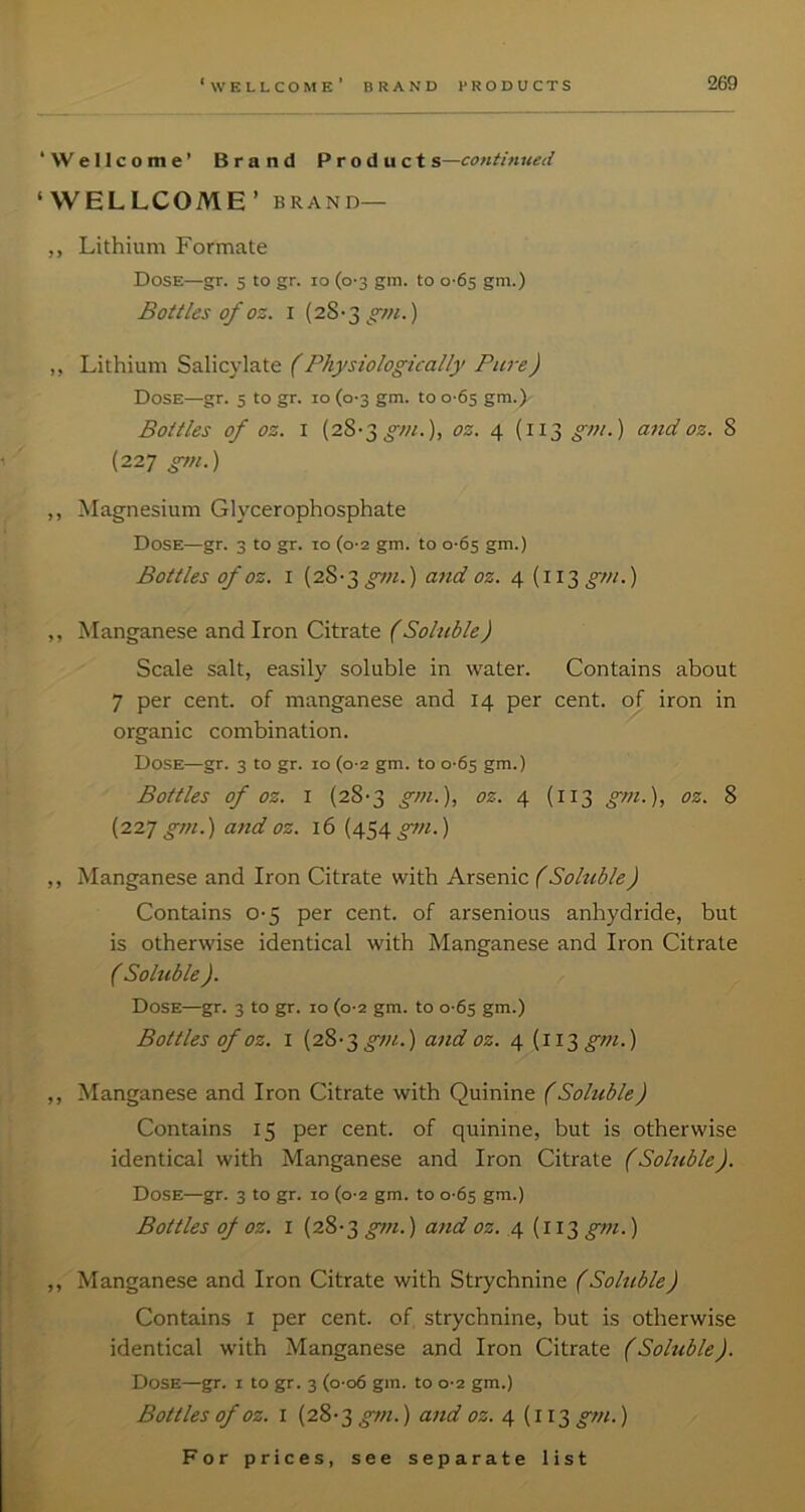 ‘Wellcome’ Brand Product s—continued ‘WELLCOME’ BRAND— „ Lithium Formate Dose—gr. 5 to gr. 10 (0-3 gm. to o'6s gm.) Bottles of oz. I (2S'3^^7«.) ,, Lithium Salicylate (Physiologically Pure) Dose—gr. 5 to gr. 10 (0-3 gm. to 0-65 gm.) Bottles of oz. I (28-3^///.), oz. 4 (113 gm.) and oz. 8 (227 gyn.) ,, Magnesium Glycerophosphate Dose—gr. 3 to gr. 10 (0-2 gm. to 0-65 gm.) Bottles of oz. I (2S'3^«.) and oz. 4 (113^/;/.) ,, Manganese and Iron Citrate (Soluble) Scale salt, easily soluble in water. Contains about 7 per cent, of manganese and 14 per cent, of iron in organic combination. Dose—gr. 3 to gr. 10 (0-2 gm. to 0-65 gm.) Bottles of oz. I (28-3 gm.), oz. 4 (113 gm.), oz. 8 (22J gm.) atid oz. 16 (454 g^n.) ,, Manganese and Iron Citrate with Arsenic (Soluble) Contains 0-5 per cent, of arsenious anhydride, but is otherwise identical with Manganese and Iron Citrate ( Soluble ). Dose—gr. 3 to gr. 10 (0-2 gm. to 0-65 gm.) Bottles of oz. I (28-3 and oz. 4 (ii^gm.) ,, Manganese and Iron Citrate with Quinine f Soluble) Contains 15 per cent, of quinine, but is otherwise identical with Manganese and Iron Citrate (Soluble). Dose—gr. 3 to gr. 10 (0-2 gm. to 0-65 gm.) Bottles of oz. I (28-3 gt7i.) and oz. 4 (i 13 gm.) „ Manganese and Iron Citrate with Strychnine (Soluble) Contains i per cent, of, strychnine, but is otherwise identical with Manganese and Iron Citrate (Soluble). Dose—gr. i to gr. 3 (o-o6 gin. to 0-2 gm.) Bottles of OZ. I (28-3^/;/.) and oz. 4 (ii3_^/«.)