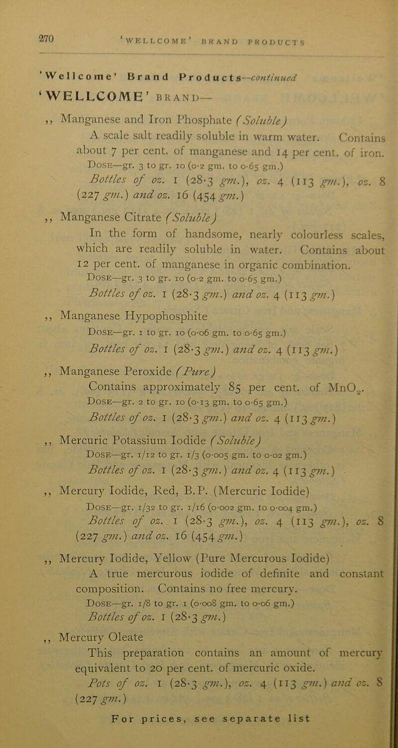 li R A N IJ PRODUCTS ‘Wellcome’ Brand Product continued ‘WELLCOME’ BRAND— ,, Manganese and Iron Phosphate (Soluble) A scale salt readily soluble in warm water. Contains about 7 per cent, of manganese and 14 per cent, of iron. Dose—gr. 3 to gr. 10 (0-2 gm. to 0 65 gm.) Bottles of oz. I (28-3 oz. 4 (113 ^n.), oz. 8 {‘221 gm.) and oz. 16 (454_^ot.) ,, Manganese Citrate (Soluble) In the form of handsome, nearly colourless scales, which are readily soluble in water. Contains about 12 per cent, of manganese in organic combination. Dose—gr. 3 to gr. 10 (0-2 gm. to 0-65 gm.) Bottles of oz. I (28-3 gtti.) and oz. 4 (113 pti.) ,, Manganese Hypophosphite Dose—gr. i to gr. 10 (o-o6 gm. to 0-65 gm.) Bottles of oz. I (28-3 gm.) and oz. 4 (i 13 gm.) ,, Manganese Peroxide (Pure) Contains approximately 85 per cent, of MnO,. Dose—gr. 2 to gr. 10 (0-13 gm. to 0-65 gm.) Bottles of oz. I (28-3 and oz. 4 [w^gjn.) ,, Mercuric Potassium Iodide (Soluble) Dose—gr. 1/12 to gr. 1/3 (0-005 gai. to 0-02 gm.) Bottles of oz. I (28-3 gm.) and oz. 4 (113 gm.) ,, Mercury Iodide, Red, B.P. (Mercuric Iodide) Dose—gr. 1/32 to gr. 1/16 (0-002 gm. to 0-004 ?>u.) Bottles of oz. I (28-3 gm.), oz. 4 (113 gm.), oz. 8 (227 gm.) and bz. 16 (454 gm.) ,, Mercury Iodide, Yellow (Pure Mercurous Iodide) A true mercurous iodide of definite and constant composition. Contains no free mercury. Dose—gr. 1/8 to gr. i (0-008 gm. to 0-06 gm.) Bottles of oz. I (28-3 ^«.) ,, Mercury Oleate This preparation contains an amount of mercury equivalent to 20 per cent, of mercuric oxide. Pots of oz. I (28-3 gm.), oz. 4 (113 gm.) and oz. 8 (227 ^w.)