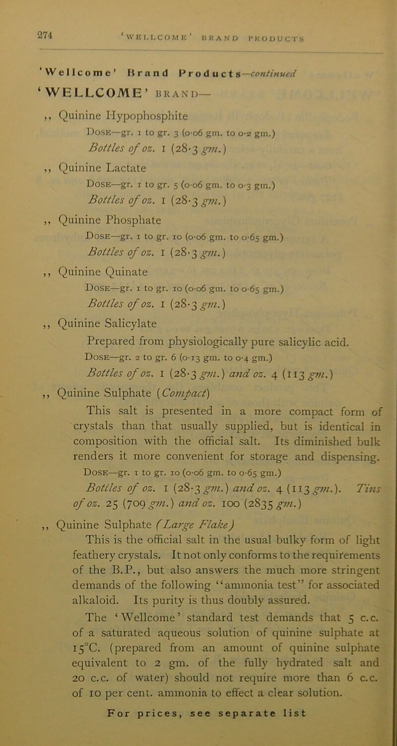 li r< A N u I* K o ij u c r s ‘Wellcome’ Brand Product s—continued ‘WELLCOME’ BRAND— ,, Quinine Hypophosphite Dose—gr. i to gr. 3 (o-o6 gm. to 0-2 gm.) Bottles of oz. I (28-3 ,, Quinine Lactate Dose—gr. i to gr. 5 (0 06 gm. to 0-3 gm.) Bottles of oz. I (28-3 ,, Quinine Phosphate Dose—gr. i to gr. 10 (o-o6 gm. to 0-65 gm.) Bottles of oz. I (28-3 ^«.) ,, Quinine Quinate Dose—gr. 1 to gr. 10 (o-o6 gm. to 0-65 gm.) Bottles of oz. I (28-3 £tn.) ,, Quinine Salicylate Prepared from physiologically pure salicylic acid. Dose—gr. 2 to gr. 6 (0-13 gm. to 0-4 gm.) Bottles of oz. I (28'3 gm.) and oz. 4 (113 gm.) ,, Quinine Sulphate ( This salt is presented in a more compact form of crystals than that usually supplied, but is identical in composition with the official salt. Its diminished bulk renders it more convenient for storage and dispensing. Dose—gr. i to gr. 10 (o-o6 gm. to 0-65 gm.) Bottles of oz. I {28-2, gm.) attd oz. 4. {ii^ gm.). Tins of oz. 25 [got) gm.) and oz. 100 (2835 ,, Quinine Sulphate (Large Flake) This is the official salt in the usual bulk)’^ form of light feathery crystals. It not only conforms to the requirements of the B.P., but also answers the much more stringent demands of the following “ammonia test” for associated alkaloid. Its purity is thus doubly assured. The ‘Wellcome’ standard test demands that 5 c.c. of a saturated aqueous solution of quinine sulphate at I5°C. (prepared from an amount of quinine sulphate equivalent to 2 gm. of the fully hydrated salt and 20 c.c. of water) should not require more than 6 c.c. of 10 per cent, ammonia to effect a clear solution.