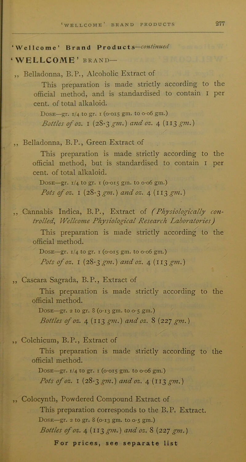 ‘Wellcome’ Brand Product s—contimted ‘WELLCOME’ BRAND— ,, Belladonna, B.P., Alcoholic Extract of This preparation is made strictly according to the official method, and is standardised to contain I per cent, of total alkaloid. Dose—gr. 1/4 to gr. i (0-015 gm. to o-o6 gm.) Bottles of oz. I (28-3 ^m.) and oz. 4 (ii3j>-;7/.) ,/ ,, Belladonna, B. P., Green Extract of This preparation is made strictly according to the official method, but is standardised to contain i per cent, of total alkaloid. Dose—gr. 1/4 to gr. i (0-015 gm. to 0-06 gm.) Pots of oz. I [28-3gin.) and oz. 4 (113^;;/.) ,, Cannabis Indica, B. P., Extract of (Physiologically con- trolled., VVellcotne Physiological Research Labo7-atories) This preparation is made strictly according to the official method. Dose—gr. 1/4 to gr. i (0-015 gm. to 0-06 gm.) Pots of oz. I (28-3^///.) and oz. 4 (113 gm-) ,, Cascara Sagrada, B. P., Extract of This preparation is made strictly according to the official method. Dose—gr. 2 to gr. 8 (0-13 gm. to 0-5 gm.) Bottles of oz. 4 (113 gtn.) attd oz. 8 (227 gm.) ,, Colchicum, B.P., Extract of This preparation is made strictly according to the official method. Dose—gr. 1/4 to gr. i (0-015 gm. to 0-06 gm.) Pots of oz. I (28-3 gm.) and oz. 4(113 g^n.) ,, Colocynth, Powdered Compound Extract of This preparation corresponds to the B.P. Extract. Dose—gr. 2 to gr. 8 (0-13 gm. to 0-5 gm.) Bottles of oz. 4 (113 gm.) and oz. 8 (227 gm.)