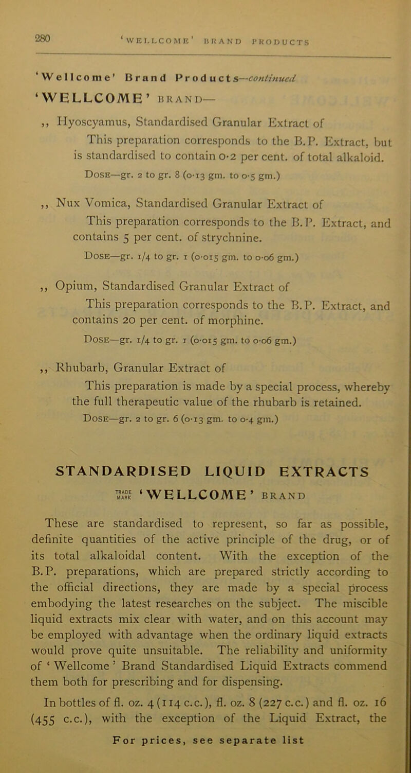 ‘ W K I, L C O M K ’ BRAND PRODUCTS ‘Wellcome’ Brand Products—continued ‘WELLCOME’ BRAND— ,, Hyoscyamus, Standardised Granular Extract of This preparation corresponds to the B.P. Extract, but is standardised to contain o-2 per cent, of total alkaloid. Dose—gr. 2 to gr. 8 (0-13 gni. to 0-5 gm.) ,, Nux Vomica, Standardised Granular Extract of This preparation corresponds to the B. P. Extract, and contains 5 per cent, of strychnine. Dose—gr. 1/4 to gr. i (0-015 gm- t° °-o6 gm.) ,, Opium, Standardised Granular Extract of This preparation corresponds to the B.P. Extract, and contains 20 per cent, of morphine. Dose—gr. 1/4 to gr. i (0-015 gm. to 0-06 gm.) ,, Rhubarb, Granular Extract of This preparation is made by a special process, whereby the full therapeutic value of the rhubarb is retained. Dose—gr. 2 to gr. 6 (0-13 gm. to 0-4 gm.) STANDARDISED LIQUID EXTRACTS S ‘WELLCOME’ BRAND These are standardised to represent, so far as possible, definite quantities of the active principle of the drug, or of its total alkaloidal content. With the exception of the B.P. preparations, which are prepared strictly according to the official directions, they are made by a special process embodying the latest researches on the subject. The miscible liquid extracts mix clear with water, and on this account may be employed with advantage when the ordinary liquid extracts would prove quite unsuitable. The reliability and uniformity of ‘ Wellcome ’ Brand Standardised Liquid Extracts commend them both for prescribing and for dispensing. In bottles of fl. oz. 4 (114 c. c.), fl. oz. 8 (227 c. c.) and fl. oz. 16 (455 C.C.), with the exception of the Liquid Extract, the