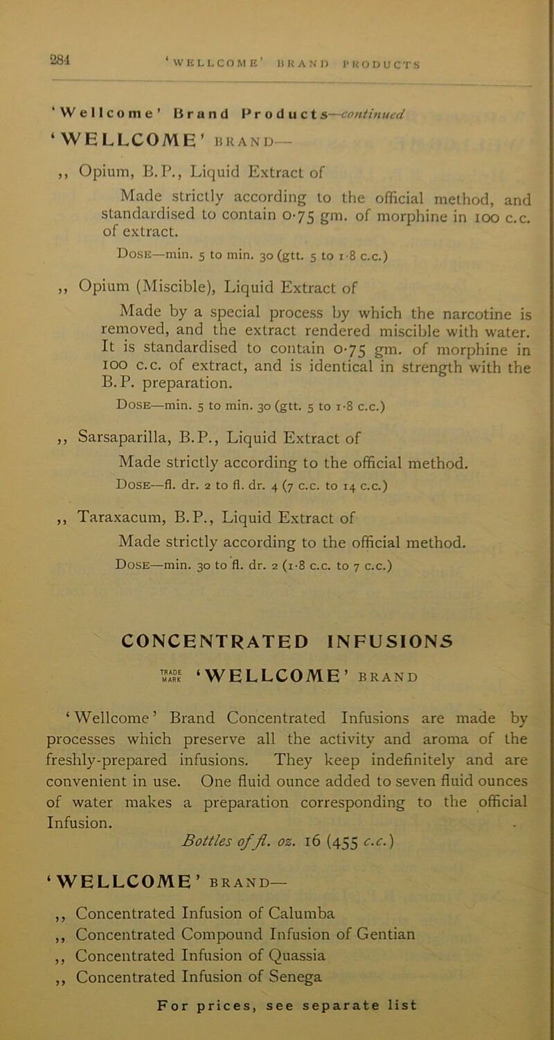 ‘Wellcome’ Brand Products—contimted ‘WELLCOME’ BRAND— ,, Opium, B.P., Liquid Extract of Made strictly according to the official method, and standardised to contain 0-75 gin. of morphine in icx) c.c. of extract. Dose—min. 5 to min. 30 (gtt. 5 to i-8 c.c.) ,, Opium (Miscible), Liquid Extract of Made by a special process by which the narcotine is removed, and the extract rendered miscible with water. It is standardised to contain 0-75 grn. of morphine in 100 c.c. of extract, and is identical in strength with the B.P. preparation. Dose—min. 5 to min. 30 (gtt. 5 to i-8 c.c.) ,, Sarsaparilla, B.P., Liquid Extract of Made strictly according to the official method. Dose—fl. dr. 2 to fl. dr. 4 (7 c.c. to 14 c.c.) ,, Taraxacum, B.P., Liquid Extract of Made strictly according to the official method. Dose—min. 30 to fl. dr. 2 (i-8 c.c. to 7 c.c.) CONCENTRATED INFUSIONS ‘WELLCOME’ BRAND ‘Wellcome’ Brand Concentrated Infusions are made by processes which preserve all the activity and aroma of the freshly-prepared infusions. They keep indefinitely and are convenient in use. One fluid ounce added to seven fluid ounces of water makes a preparation corresponding to the official Infusion. Bottles ofjl. oz. 16 (455 c.c.) ‘WELLCOME ’BRAND— ,, Concentrated Infusion of Calumba ,, Concentrated Compound Infusion of Gentian ,, Concentrated Infusion of Quassia ,, Concentrated Infusion of Senega