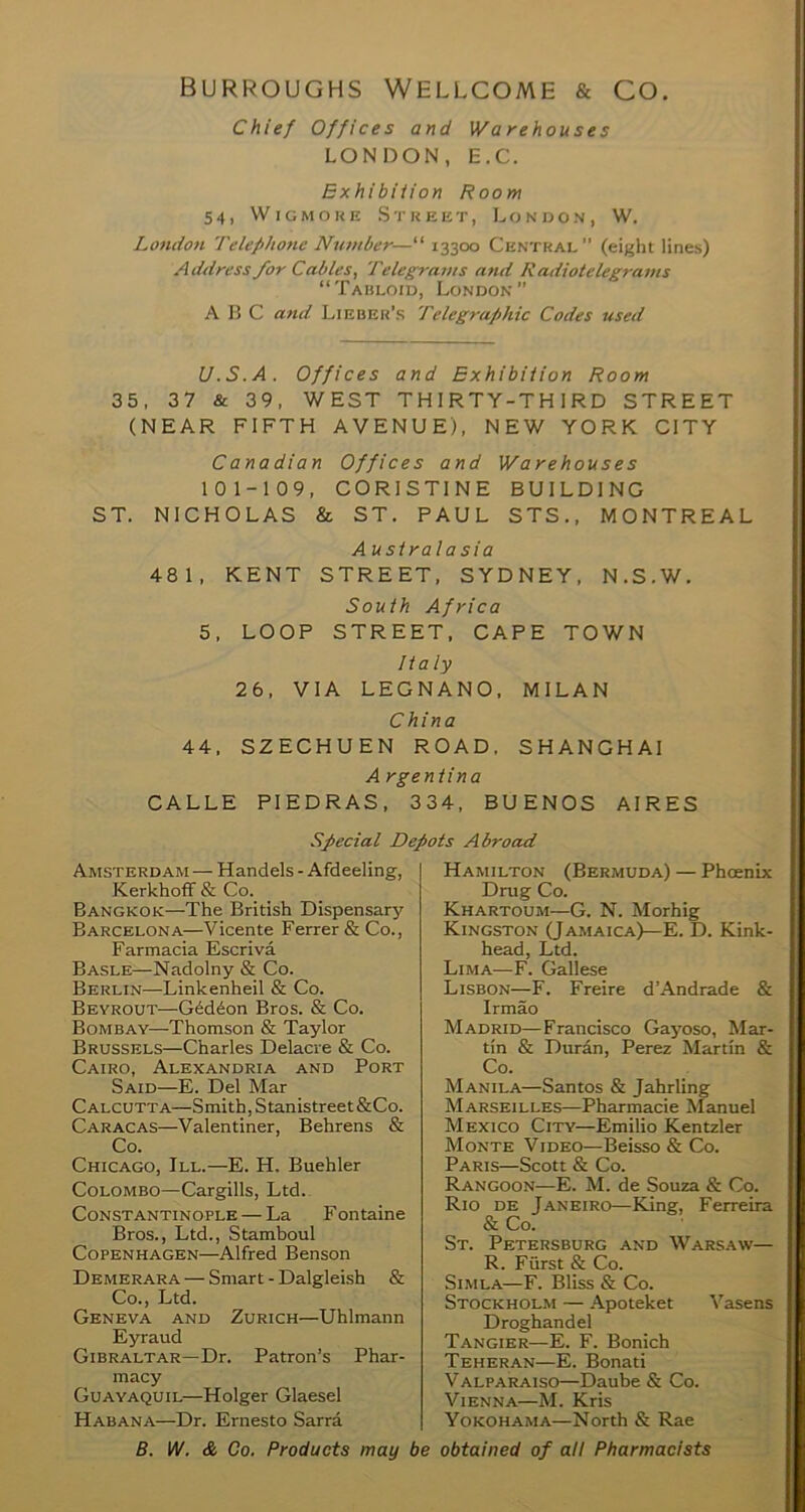 burroughs Wellcome & co. Chief Offices and Warehouses LONDON, E.C. Exhibiiion Room 54, WiGMOKE Street, London, W. London Telephone Number—^ 13300 Central (eight lines) Address for Cables, Telegrams and Radiotelegrams “Tabloid, London” A K C and Lieber’s Telegraphic Codes used U.S.A. Offices and Exhibiiion Room 35, 37 & 39, WEST THIRTY-THIRD STREET (NEAR FIFTH AVENUE), NEW YORK CITY Canadian Offices and Warehouses 101-109, CORISTINE BUILDING ST. NICHOLAS & ST. PAUL STS., MONTREAL Australasia 481, KENT STREET, SYDNEY, N.S.W. South Africa 5, LOOP STREET, CAPE TOWN Italy 26, VIA LEGNANO, MILAN China 44. SZECHUEN road. SHANGHAI A rgentina CALLE PIEDRAS, 334, BUENOS AIRES Special Depots Abroad Hamilton (Bermuda) — Phoenix Drug Co. Khartoum—G. N. Morhig Kingston (Jamaica)—E. D. Kink- head, Ltd. Lima—F. Gallese Lisbon—F. Freire d’Andrade & Irmao Madrid—Francisco Gayoso, Mar- tin & Durin, Perez Martin & Co. Manila—Santos & Jahrling Marseilles—Pharmacie Manuel Mexico City—Emilio Kentzler Monte Video—Beisso & Co. Paris—Scott & Co. Rangoon—E. M. de Souza & Co. Rio de Janeiro—King, Ferreira & Co. St. Petersburg and Warsaw— R. Furst & Co. Simla—F. Bliss & Co. Stockholm — Apoteket Vasens Droghandel Tangier—E. F. Bonich Teheran—E. Bonati Valparaiso—Daube & Co. Vienna—M. Kris Yokohama—North & Rae B. IV. & Co. Products may be obtained of all Pharmacists Amsterdam — Handels - Afdeeling, KerkhofF & Co. Bangkok—The British Dispensary Barcelona—Vicente Ferrer & Co., Farmacia Escriva Basle—Nadolny & Co. Berlin—Linkenheil & Co. Beyrout—GMdon Bros. & Co. Bombay—Thomson & Taylor Brussels—Charles Delacre & Co. Cairo, Alexandria and Port Said—E. Del Mar Calcutta—Smith, Stanistreet&Co. Caracas—Valentiner, Behrens & Co. Chicago, III.—E. H. Buehler Colombo—Cargills, Ltd. Constantinople — La Fontaine Bros., Ltd., Stamboul Copenhagen—Alfred Benson Demerara — Smart - Dalgleish & Co., Ltd. Geneva and Zurich—Uhlmann Eyraud Gibraltar—Dr. Patron’s Phar- macy Guayaquil—Holger Glaesel Habana—Dr. Ernesto Sarra