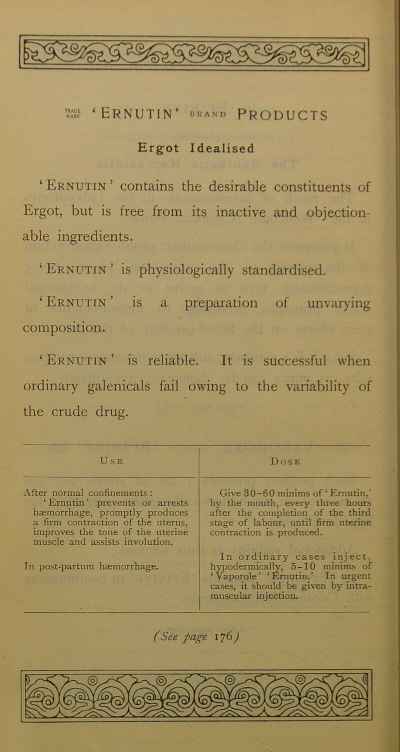 Ergot Idealised ‘ Ernutin ’ contains the desirable constituents of Ergot, but is free from its inactive and objection- able ingredients. ‘ Ernutin ’ is physiologically standardised. ‘ Ernutin ’ is a preparation of unvarying composition. ‘ Ernutin ’ is reliable. It is successful when ordinary galenicals fail owing to the variability of the crude drug. Use Dose After normal confinements; ‘ Ernutin ’ prevents or arrests haemorrhage, promptly produces a firm contraction of the uterus, improves the tone of the uterine muscle and assists involution. In post-partura haemorrhage. Give 30-60 minims of‘Ernutin,’ by the mouth, every three hours after the completion of the third stage of labour, until firm uterine contraction is produced. In ordinary cases inject, hypodermically, 5-10 minims of ‘ Vaporole ’ ‘ Ernutin.’ In urgent cases, it should be given by intra- muscular injection. (See page 176)