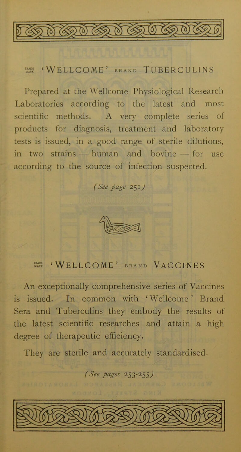 ‘Wellcome’ ukand Tuberculins Prepared at the Wellcome Physiological Research Laboratories according to the latest and most scientific methods. A very complete series of products for diagnosis, treatment and laboratory tests is issued, in a good range of sterile dilutions, in two strains — human and bovine — for use according to the source of infection suspected. (See page 251J ‘Wellcome’ brand Vaccines An exceptionally comprehensive series of Vaccines is issued. In common with ‘Wellcome’ Brand Sera and Tuberculins they embody the results of the latest scientific researches and attain a high degree of therapeutic efficiency. They are sterile and accurately standardised. f See pages 253-255;