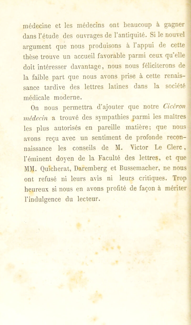 médecine et les médecins ont beaucoup à gagner ] dans l’étude des ouvrages de l’antiquité. Si le nouvel j argument que nous produisons à l’appui de cette thèse trouve un accueil favorable parmi ceux quelle doit intéresser davantage, nous nous féliciterons de j la faible part que nous avons prise à cette renais- j sance tardive des lettres latines dans la société médicale moderne. On nous permettra d’ajouter que notre Cicéron médecin a trouvé des sympathies parmi les maîtres les plus autorisés en pareille matière; que nous | avons reçu avec un sentiment de profonde recon- naissance les conseils de M. \ictor Le Clerc, l’éminent doyen de la Faculté des lettres, et que MM. Quicherat, Daremberg et Bussemacher, ne nous ont refusé ni leurs avis ni leurs critiques. Trop heureux si nous en avons profité de façon à mériter l’indulgence du lecteur.