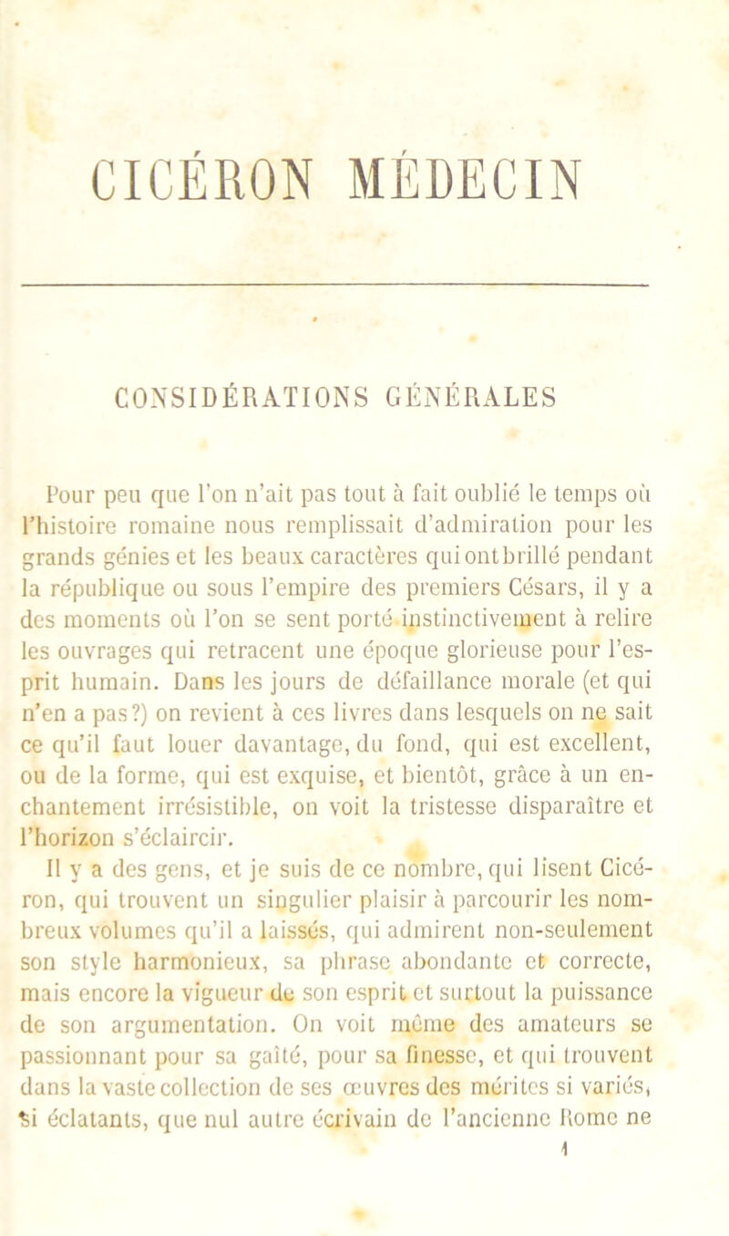 CICÉRON MÉDECIN CONSIDÉRATIONS GÉNÉRALES Pour peu que l’on n’ait pas tout à fait oublié le temps où l’histoire romaine nous remplissait d’admiration pour les grands génies et les beaux caractères qui ont brillé pendant la république ou sous l’empire des premiers Césars, il y a des moments où l’on se sent porté.instinctivement à relire les ouvrages qui retracent une époque glorieuse pour l’es- prit humain. Dans les jours de défaillance morale (et qui n’en a pas?) on revient à ces livres dans lesquels on ne sait ce qu’il faut louer davantage, du fond, qui est excellent, ou de la forme, qui est exquise, et bientôt, grâce à un en- chantement irrésistible, on voit la tristesse disparaître et l’horizon s’éclaircir. 11 y a des gens, et je suis de ce nombre, qui lisent Cicé- ron, qui trouvent un singulier plaisir à parcourir les nom- breux volumes qu’il a laissés, qui admirent non-seulement son style harmonieux, sa phrase abondante et correcte, mais encore la vigueur de son esprit et surtout la puissance de son argumentation. On voit même des amateurs se passionnant pour sa gaîté, pour sa finesse, et qui trouvent dans la vaste collection de scs œuvres des mérites si variés, Si éclatants, que nul autre écrivain de l’ancienne Rome ne