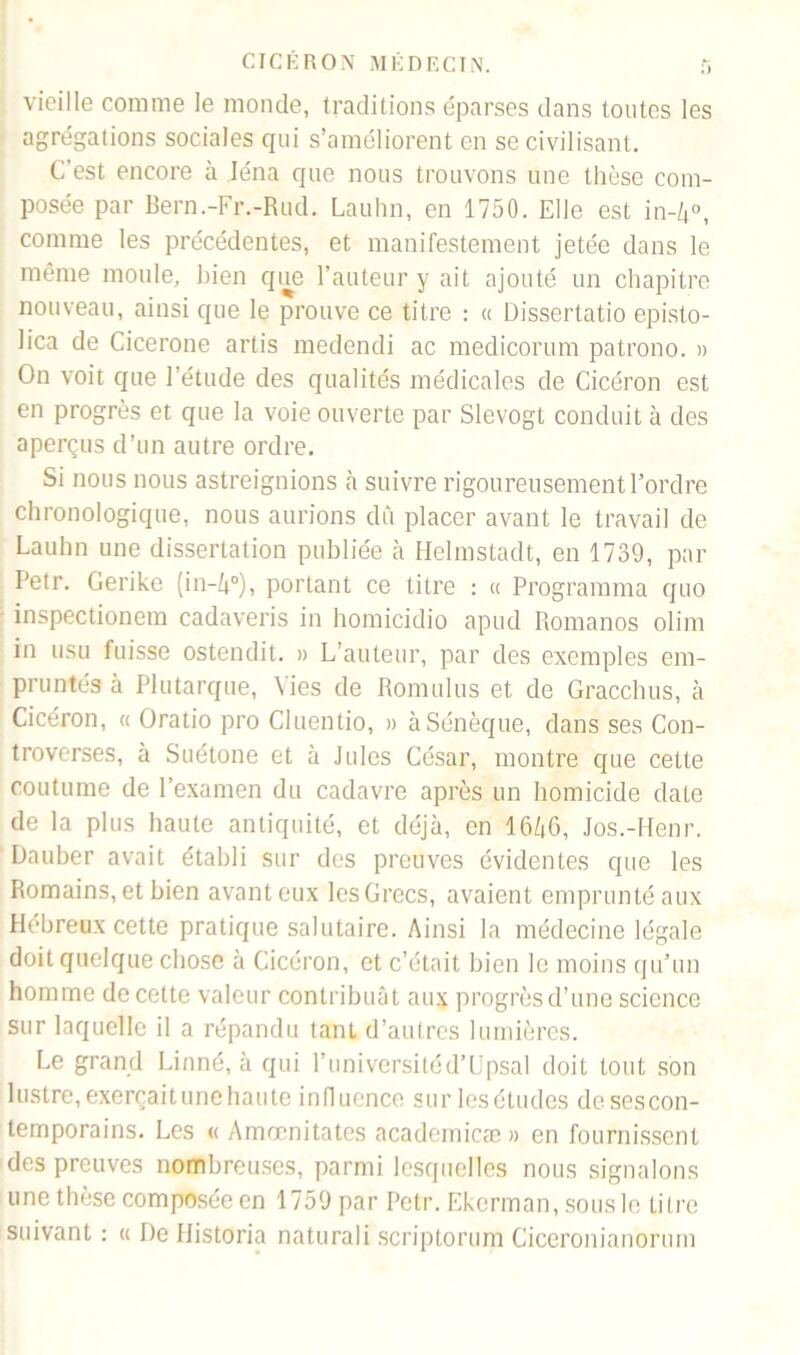 vieille comme le monde, traditions éparses dans toutes les agrégations sociales qui s’améliorent en se civilisant. C’est encore à léna que nous trouvons une thèse com- posée par Bern.-Fr.-Rud. Lauhn, en 1750. Elle est in-k°, comme les précédentes, et manifestement jetée dans le même moule, bien que l’auteur y ait ajouté un chapitre nouveau, ainsi que le prouve ce titre : « Dissertatio episto- lica de Cicerone artis medendi ac medicorum patrono. » On voit que l’étude des qualités médicales de Cicéron est en progrès et que la voie ouverte par Slevogt conduit à des aperçus d’un autre ordre. Si nous nous astreignions à suivre rigoureusement l’ordre chronologique, nous aurions dû placer avant le travail de Lauhn une dissertation publiée à Helmstadt, en 1739, par Petr. Gerike (in-A°), portant ce titre : « Programma quo inspectionem cadaveris in homicidio apud Romanos olim in usu fuisse ostendit. » L’auteur, par des exemples em- pruntés à Plutarque, Vies de Romulus et de Gracclms, à Cicéron, « Oratio pro Cluentio, » à Sénèque, dans ses Con- troverses, à Suétone et à Jules César, montre que cette coutume de l’examen du cadavre après un homicide date de la plus haute antiquité, et déjà, en 16Zj6, Jos.-Henr. Dauber avait établi sur des preuves évidentes que les Romains, et bien avant eux les Grecs, avaient emprunté aux Hébreux cette pratique salutaire. Ainsi la médecine légale doit quelque chose à Cicéron, et c’était bien le moins qu’un homme de cette valeur contribuât aux progrès d’une science sur laquelle il a répandu tant d’autres lumières. Le grand Linné, à qui l’universitéd’Upsal doit tout son lustre,exerçaitunehaute influence sur lesétudes dcsescon- temporains. Les « Amœnitates academicæ» en fournissent des preuves nombreuses, parmi lesquelles nous signalons une thèse composée en 1759 par Petr. Ekerman, sous le titre suivant : « De Historia naturali scriptorum Ciceronianorum