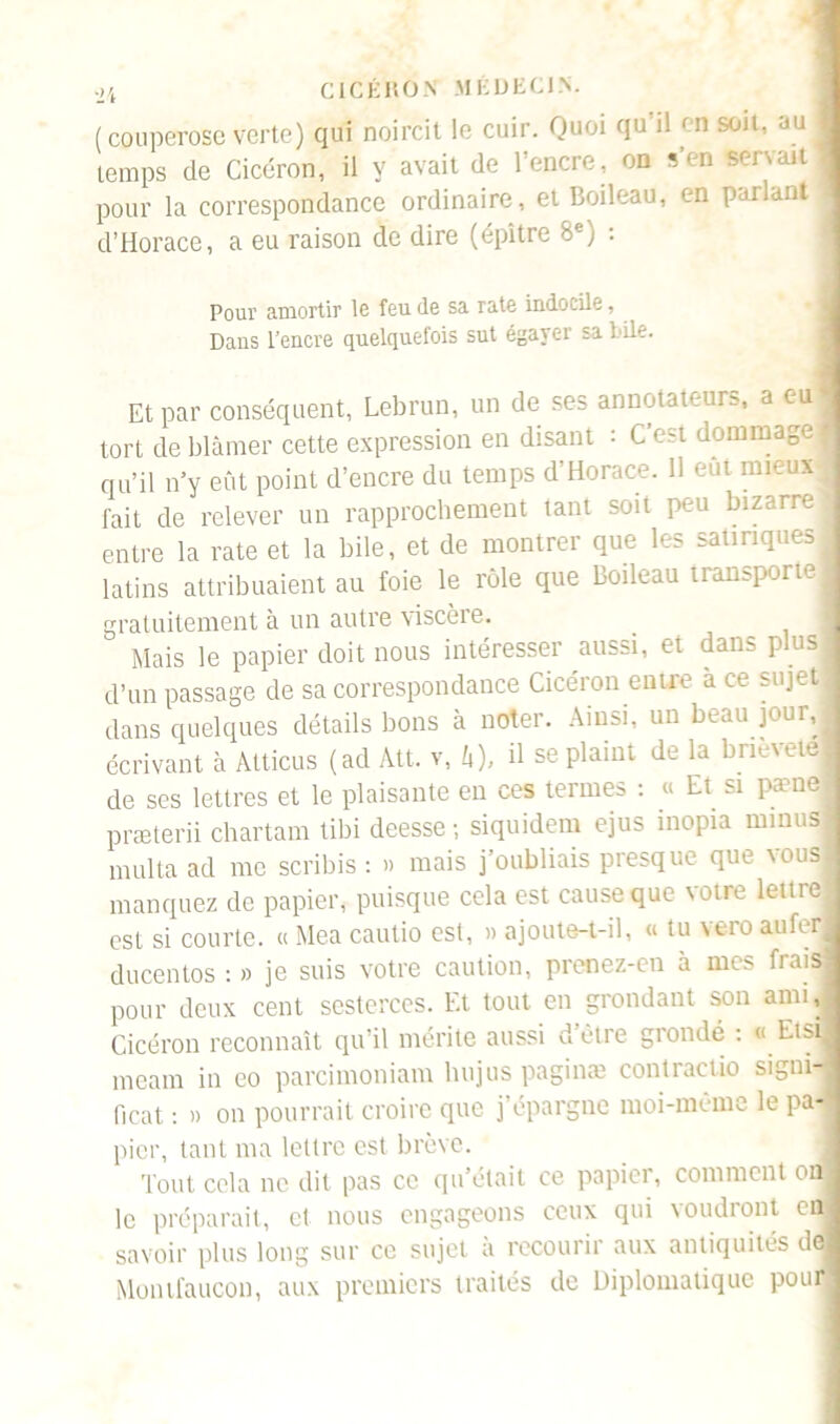(couperose verte) qui noircit le cuir. Quoi qu il en soit, au temps de Cicéron, il y avait de l’encre, on s’en pour la correspondance ordinaire, et Boileau, en parlant d’Horace, a eu raison de dire (épltre 8e) : Pour amortir le feu de sa rate indocile, Dans l’encre quelquefois sut égayer sa bile. Et par conséquent, Lebrun, un de ses annotateurs, a c-u' tort de blâmer cette expression en disant : C’est dommage I qu’il n’y eût point d’encre du temps d’Horace. 11 eut mieux! fait de relever un rapprochement tant soit peu bizarre! entre la rate et la bile, et de montrer que les satiriques 1 latins attribuaient au foie le rôle que Boileau transporte! gratuitement à un autre viscère. Mais le papier doit nous intéresser aussi, et dans plus d’un passage de sa correspondance Cicéron entre à ce sujet dans quelques détails bons à noter. Ainsi, un beau jour,! écrivant à Alticus (ad Alt. v, h), il se plaint de la bneveiel de ses lettres et le plaisante en ces termes : « Et si pæne præterii chartam tibi deesse-, siquidem ejus mopia minus ; multa ad me scribis : » mais j’oubliais presque que vous manquez de papier, puisque cela est cause que votre lettre est si courte. « Mea cautio est, » ajoute-t-il, « tu vero au fer ducentos : » je suis votre caution, prenez-en à mes frais pour deux cent sesterces. Et tout en grondant son ami, Cicéron reconnaît qu’il mérite aussi u’ètre grondé : « Etsij meam in eo parcimoniam lnijus paginæ contractio signi- fient •. » on pourrait croire que j’épargne moi-même le pa- pier, tant ma lettre est brève. Tout cela ne dit pas ce qu’était ce papier, comment oh le préparait, et nous engageons ceux qui voudront en savoir plus long sur ce sujet à recourir aux antiquités de Montfaucon, aux premiers traités de Diplomatique pour