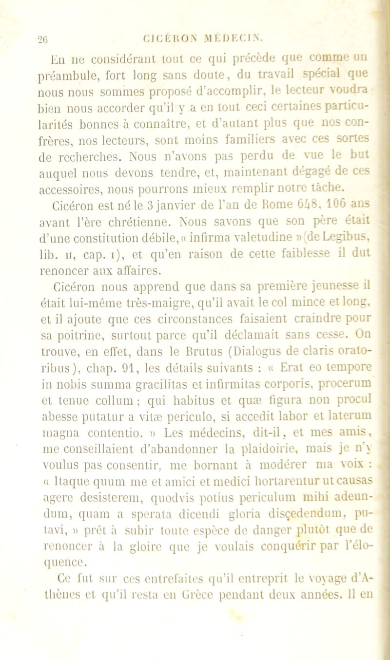 En lie considérant tout ce qui précède que comme un préambule, fort long sans doute, du travail spécial que nous nous sommes proposé d’accomplir, le lecteur voudra bien nous accorder qu’il y a en tout ceci certaines particu- larités bonnes à connaître, et d’autant plus que nos con- frères, nos lecteurs, sont moins familiers avec ces sortes de recherches. Nous n’avons pas perdu de vue le but auquel nous devons tendre, et, maintenant dégagé de ces accessoires, nous pourrons mieux remplir notre tâche. Cicéron est né le 3 janvier de l’an de Rome 6â8, 106 ans avant l’ère chrétienne. Nous savons que son père était d’une constitution débile, « infirma valetudine » 'de Legibus, lib. u, cap. i), et qu’en raison de cette faiblesse il dut renoncer aux affaires. Cicéron nous apprend que dans sa première jeunesse il était lui-même très-maigre, qu’il avait le col mince et long, et il ajoute que ces circonstances faisaient craindre pour sa poitrine, surtout parce qu’il déclamait sans cesse. On trouve, en effet, dans le Brutus (Dialogus de Claris orato- ribus), chap. 91, les détails suivants : « Erat eo tempore in nobis summa gracilitas et infirmitas corporis, procerum et tenue collum ; qui habitus et quæ figura non procul abesse putatur a vitæ periculo, si accedit labor et laterum magna contentio. » Les médecins, dit-il. et mes amis, me conseillaient d’abandonner la plaidoirie, mais je n \ voulus pas consentir, me bornant à modérer ma voix : « Raque quum me et amici etmedici hortarentur ut causas agere désistèrent, quodvis potius periculum mihi adeun- dum, quant a sperata dicendi gloria disçedendunt, pu- tavi, » prêt à subir toute espèce de danger plutôt que de renoncer à la gloire que je voulais conquérir par l’élo- quence. Ce fut sur cos entrefaites qu’il entreprit le voyage d’A- thènes et qu’il resta en Grèce pendant deux années. 11 en