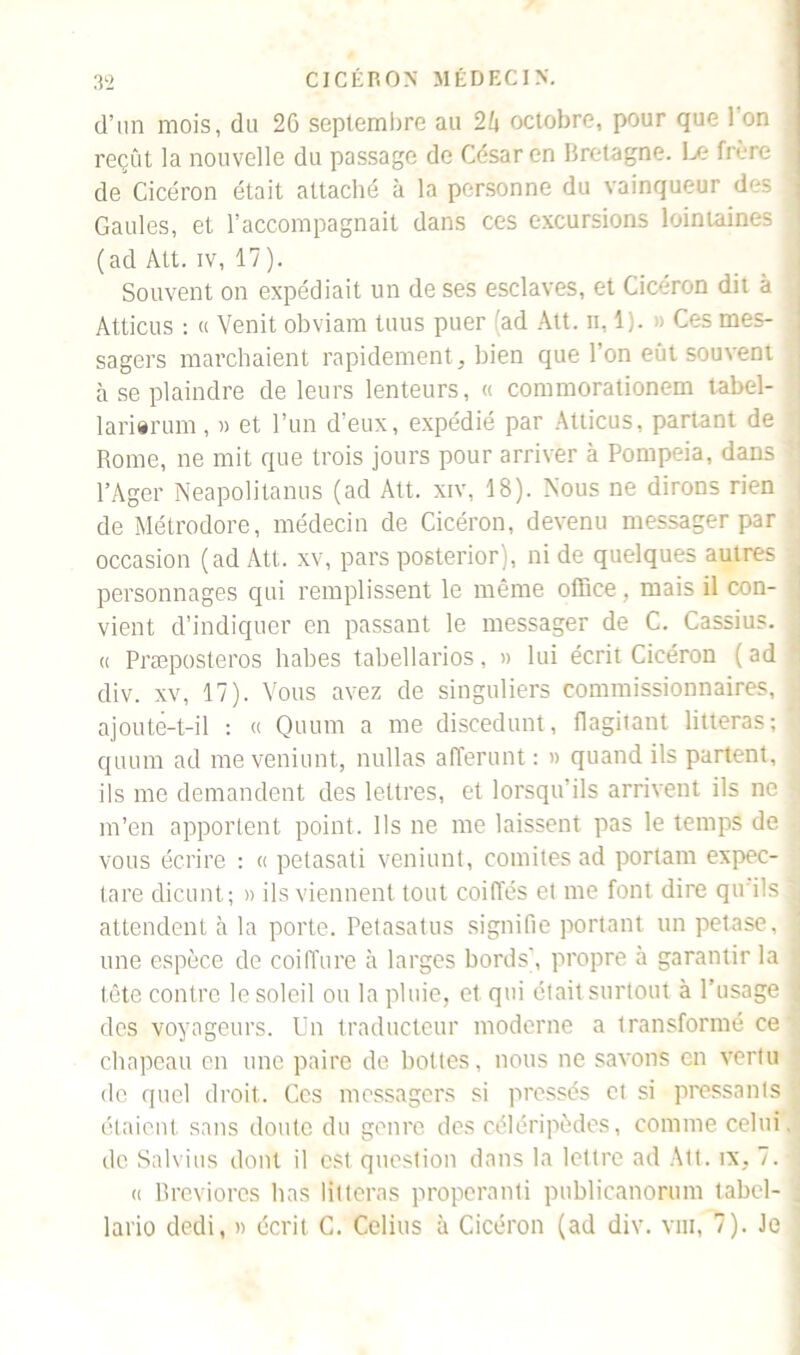 d’un mois, du 26 septembre au 2b octobre, pour que 1 on reçût la nouvelle du passage de César en Bretagne. Le frère de Cicéron était attaché à la personne du vainqueur des Gaules, et l’accompagnait dans ces excursions lointaines (ad Alt. iv, 17). Souvent on expédiait un de ses esclaves, et Cicéron dit à Atticus : « Venit obviarn tuus puer 'ad Att. n, 1). » Ces mes- ^ sagers marchaient rapidement, bien que l’on eût souvent à se plaindre de leurs lenteurs, « commorationem tabel- larierum, » et l’un d’eux, expédié par Atticus, partant de Rome, ne mit que trois jours pour arriver à Pompeia, dans l’Ager Neapolitanus (ad Att. xiv, 18). Nous ne dirons rien i de Métrodore, médecin de Cicéron, devenu messager par occasion (ad Att. xv, pars posterior), ni de quelques autres > personnages qui remplissent le même office , mais il con- j vient d’indiquer en passant le messager de C. Cassius. | « Præposteros habes tabellarios, » lui écrit Cicéron ( ad •: div. xv, 17). Vous avez de singuliers commissionnaires, J ajouté-t-il : « Quum a me discedunt, flagitant litteras ; 1 quum ad meveniunt, nullas afferunt : » quand ils partent, ils me demandent des lettres, et lorsqu’ils arrivent ils ne -1 m’en apportent point. Ils ne me laissent pas le temps de : vous écrire : « petasati veniunt, comités ad portam expec- tore dicunt; » ils viennent tout coiffés et me font dire qu ils | attendent à la porte. Petasatus signifie portant un petase, J une espèce de coiffure à larges bords', propre à garantir la j tête contre le soleil ou la pluie, et qui était surtout à l’usage j des voyageurs. Un traducteur moderne a transformé ce chapeau en une paire de bottes, nous ne savons en vertu de quel droit. Ces messagers si pressés et si pressants étaient sans doute du genre des céléripôdes, comme celui, de Salvius dont il est question dans la lettre ad Att. îx, 7. -j « Breviores lias litteras properanti publicanorum label- . lario dedi, » écrit C. Celius à Cicéron (ad div. vin, 7). Je i