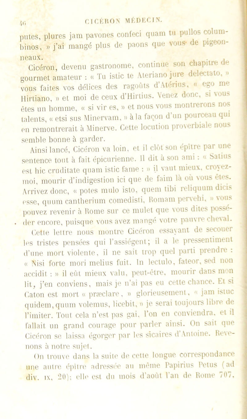 putes, plures jara pavones confeci quam tu pullos colum- binos, » j’ai mangé plus de paons que vous- de pigeon- neaux. ,1 Cicéron, devenu gastronome, continue son chapitre gourmet amateur : « Tu istic te Ateriano jure delectato vous faites vos délices des ragoûts d’Atérius, « ego me Hirtiano, » et moi de ceux d’Hirtius. Venez donc, si vous êtes un homme, « si vir es, » et nous vous montrerons nos talents, « etsi sus Minervam, » à la façon d’un pourceau qui en remontrerait à Minerve. Cette locution proverbiale nous semble bonne à garder. Ainsi lancé, Cicéron va loin, et il clôt son épître pai une sentence tout à fait épicurienne. 11 dit à son ami : « Satius est hic cruditate quam istic famé : » il vaut mieux, croyez- moi, mourir d’indigestion ici que de faim là où vous êtes. Arrivez donc, « potes mulo isto, quem tibi reliquum dicis esse, quura cantherium comedisti, Romani pervehi, ». vous pouvez revenir à Rome sur ce mulet que vous dites possé- der encore, puisque vous avez mangé votre pauxie che\al. Cette lettre nous montre Cicéron essayant de secouer les tristes pensées qui l'assiègent; il a le pressentiment d’une mort violente, il ne sait trop quel parti prendre : « INisi forte mori melius fuit. In leetulo, fateor, sed non accidit : » il eût mieux valu, peut-être, mourir dans mon lit, j’en conviens, mais je n’ai pas eu cette chance. Et si Caton est mort « præclare, » glorieusement , '< jam istuc quidem, quum volemus, licebit, » je serai toujours libre de l’imiter. Tout cela n’est pas gai. l’on en conviendra, et il fallait un grand courage pour parler ainsi. On sait que Cicéron se laissa égorger par les sicaires d Antoine. Relo- uons à notre sujet. On trouve dans la suite de cette longue correspondance une autre épitre adressée au même Papirius Petits (ad div. tx, 20); elle est du mois d’août Van de Rome 707.