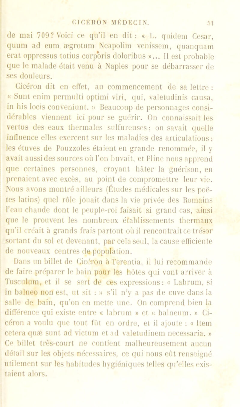 (le mai 709? Voici ce qu’il en dit : « 1,. quidem César, quum ad eum ægrotum Neapolini venissem, quanquam erat oppressus totius corporis doloribus »... 11 est probable que le malade était venu à Naples pour se débarrasser de ses douleurs. Cicéron dit en effet, au commencement de sa lettre : « Sunt enim permulti optimi viri, qui, valetudinis causa, in bis locis conveniunt. » Beaucoup de personnages consi- dérables viennent ici pour se guérir. On connaissait les vertus des eaux thermales sulfureuses; on savait quelle influence elles exercent sur les maladies des articulations; les étuves de Pouzzoles étaient en grande renommée, il y avait aussi des sources où l’on buvait, et Pline nous apprend que certaines personnes, croyant hâter la guérison, en prenaient avec excès, au point de compromettre leur vie. Nous avons montré ailleurs (Études médicales sur les poè- tes latins) quel rôle jouait dans la vie privée des Romains l’eau chaude dont le peuple-roi faisait si grand cas, ainsi que le prouvent les nombreux établissements thermaux qu'il créait à grands frais partout où il rencontrait ce trésor sortant du sol et devenant, par cela seul, la cause efficiente de nouveaux centres de population. Dans un billet de Cicéron à Terenlia, il lui recommande de faire préparer le bain pour les hôtes qui vont arriver à Tusculum, et il se sert de ces expressions: « Labrum, si in balneo non est, ut sit : » s’il n’v a pas de cuve dans la salle de bain, qu’on en mette une. On comprend bien la différence qui existe entre « labrum » et « balneum. » Ci- céron a voulu que tout fût en ordre, et il ajoute : « Item cetera quæ sunt ad victum et ad valetudinem necessaria. » Ce billet très-court ne contient malheureusement aucun détail sur les objets nécessaires, ce qui nous eût renseigné utilement sur les habitudes hygiéniques telles qu'elles exis- taient alors.