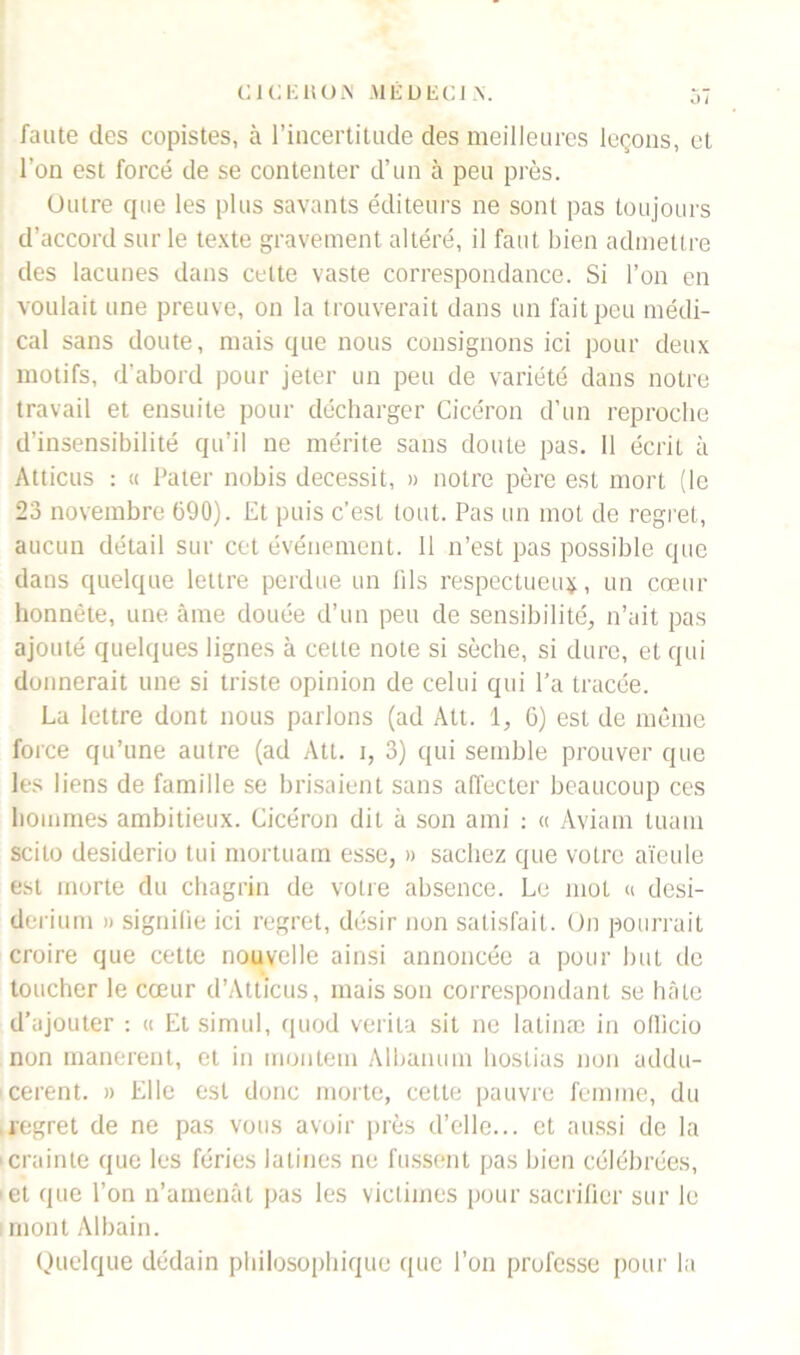 faute des copistes, à l’incertitude des meilleures leçons, et l’on est forcé de se contenter d’un à peu près. Outre que les plus savants éditeurs ne sont pas toujours d’accord sur le texte gravement altéré, il faut bien admettre des lacunes dans celte vaste correspondance. Si l’on en voulait une preuve, on la trouverait dans un fait peu médi- cal sans doute, mais que nous consignons ici pour deux motifs, d'abord pour jeter un peu de variété dans notre travail et ensuite pour décharger Cicéron d’un reproche d’insensibilité qu’il ne mérite sans doute pas. 11 écrit à Atticus : « Pater nobis decessit, » notre père est mort (le 23 novembre 690). Et puis c’est tout. Pas un mot de regret, aucun détail sur cet événement. Il n’est pas possible que dans quelque lettre perdue un fils respectueux, un cœur honnête, une âme douée d’un peu de sensibilité, n’ait pas ajouté quelques lignes à cette note si sèche, si dure, et qui donnerait une si triste opinion de celui qui l’a tracée. La lettre dont nous parlons (ad Att. 1, 6) est de même force qu’une autre (ad Att. i, 3) qui semble prouver que les liens de famille se brisaient sans affecter beaucoup ces hommes ambitieux. Cicéron dit à son ami : « Aviam tuam scilo desiderio tui mortuam esse, » sachez que votre aïeule est morte du chagrin de votre absence. Le mot « desi- derium » signifie ici regret, désir non satisfait. On pourrait croire que cette nouvelle ainsi annoncée a pour but de toucher le cœur d’Atticus, mais son correspondant se hâte d’ajouter : « Et simul, quod verila sit ne latinæ in oflicio non manerent, et in montem Albanum hoslias non addu- cerent. » Elle est donc morte, cette pauvre femme, du regret de ne pas vous avoir près d’elle... et aussi de la crainte que les fériés latines ne fussent pas bien célébrées, et que l’on n’amenât pas les victimes pour sacrifier sur le mont Albain. Quelque dédain philosophique que l’on professe pour la