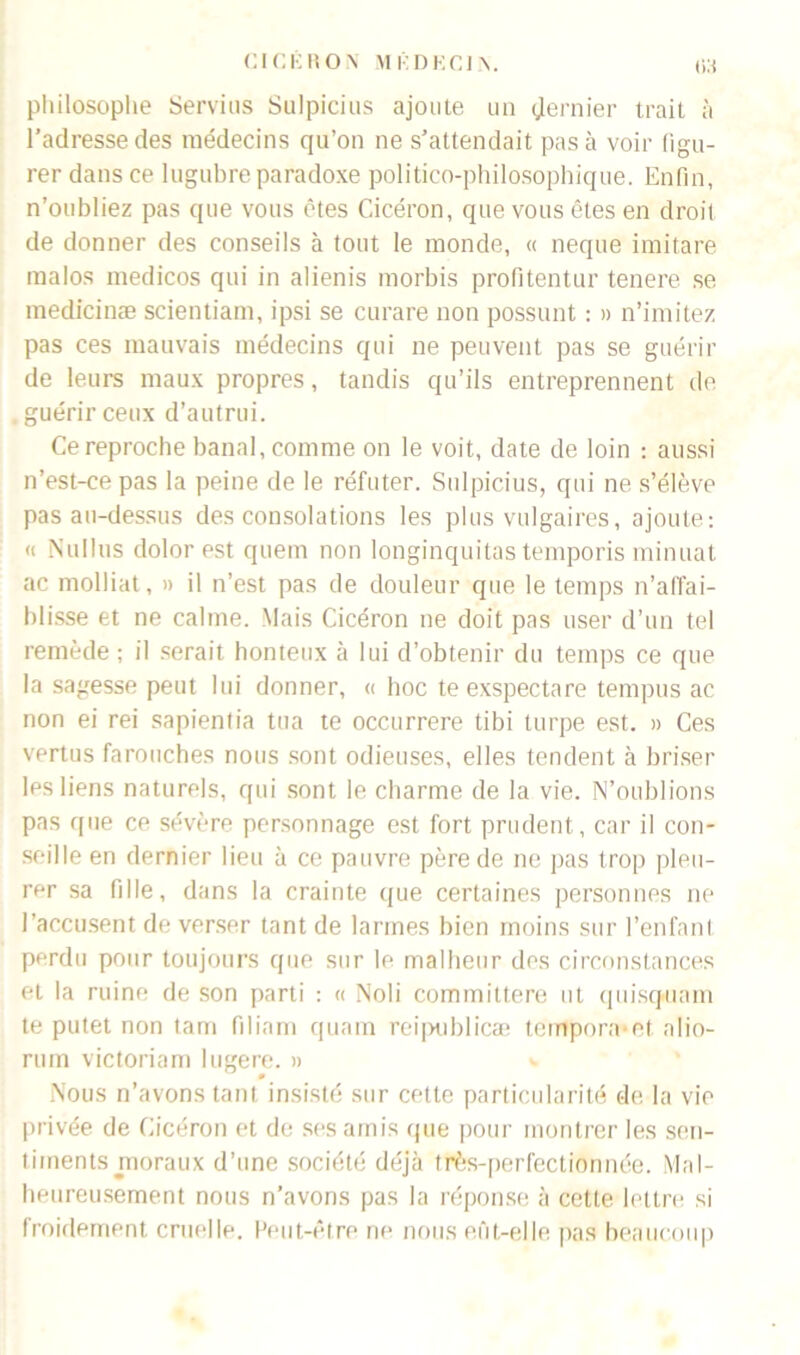 r>:t philosophe Servies Sulpicius ajoute un dernier trait à l’adresse des médecins qu’on ne s’attendait pas à voir figu- rer dans ce lugubre paradoxe politico-philosophique. Enfin, n’oubliez pas que vous êtes Cicéron, que vous êtes en droit de donner des conseils à tout le monde, « neque imitare malos medicos qui in alienis morbis profitentur tenere se medicinæ scientiam, ipsi se curare non possunt : » n’imitez pas ces mauvais médecins qui ne peuvent pas se guérir de leurs maux propres, tandis qu’ils entreprennent de guérir ceux d’autrui. Ce reproche banal, comme on le voit, date de loin : aussi n’est-ce pas la peine de le réfuter. Sulpicius, qui ne s’élève pas au-dessus des consolations les plus vulgaires, ajoute: « Nullus dolor est quem non longinquitas temporis minuat ac molliat, » il n’est pas de douleur que le temps n’aflai- blisse et ne calme. Mais Cicéron ne doit pas user d’un tel remède; il serait honteux à lui d’obtenir du temps ce que la sagesse peut lui donner, « hoc teexspectare tempus ac non ei rei sapientia tua te occurrere tibi turpe est. » Ces vertus farouches nous sont odieuses, elles tendent à briser Ips liens naturels, qui sont le charme de la vie. N’oublions pas que ce sévère personnage est fort prudent, car il con- seille en dernier lieu à ce pauvre père de ne pas trop pleu- rer sa fille, dans la crainte que certaines personnes ne l’accusent de verser tant de larmes bien moins sur l’enfanl perdu pour toujours que sur le malheur des circonstances et la ruine de son parti : « Noli committere ut quisquam te putet non tam filiam quam reipublicæ tempora et alio- mm victoriam lugere. » Nous n’avons tant insisté sur cette particularité de la vie privée de Cicéron et de ses amis que pour montrer les sen- tiinents moraux d’une société déjà très-perfectionnée. Mal- heureusement nous n’avons pas la réponse à cette lettre si froidement cruelle. Peut-être ne nous eût-elle pas beaucoup